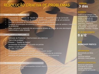 DURAÇÃO
RESOLUÇÃO CRIATIVA DE PROBLEMAS                                                                  3 dias
                                                                                                AUDIÊNCIA
COMPETÊNCIAS A PROMOVER                                                                         Todos os que desejam criar,
                                                                                                competências na identificação,
 •   Compreender o conceito de “Quality by Design” - Prevenção antes de Correcção               análise e resolução de
 •   Compreender a importância da correcta identificação e descrição de um problema             problemas: Equipas de
 •   Dominar o processo de Storytelling na descrição de problemas                               Direcção, Quadros médios e
                                                                                                superiores, Engenharia,
 •   Conhecer as principais ferramentas e metodologias de estruturação de análise e resolução   Team Leaders, Controladores
     de problemas                                                                               da Qualidade, Engenharia da
 •   Saber estruturar a resolução de um problema através da criação de uma abordagem            Qualidade, Processo e Produto
     customizada a cada situação
                                                                                                N.º DE PARTICIPANTES
CONHECIMENTO A PARTILHAR
                                                                                                8 a 12
 •   Definição de Problema = Oportunidade para Melhorar
 •   “Out of the problem”
 •   Prevenir – “Quality by Design”                                                             NÍVEL
 •   Ferramentas da Qualidade – O ponto de partida                                              WORKSHOP PRÁTICO
 •   Dados e a sua importância
 •   8D VIPS (Visual & Interactive Problem Solving)
 •   As novas Ferramentas da Qualidade – como podem ajudar?                                     METODOLOGIA
 •   Criatividade e suas ferramentas na descrição e resolução de problemas                      Apresentação de Ideias
                                                                                                Chave;
 •   Utilização da abordagem Visual Thinking na resolução de problemas
                                                                                                Exercícios práticos;
                                                                                                Aplicação a casos práticos


PRÉ-REQUESITOS / OBSERVAÇÕES                                                                    MATERIAIS DIDÁCTICOS
                                                                                                Manual do participante
 •   É aconselhável que os participantes tenham algum conhecimento das 7 ferramentas            Formulários de suporte
     básicas da qualidade                                                                       (formato electrónico)
                                                                                                Certificado de participação
 