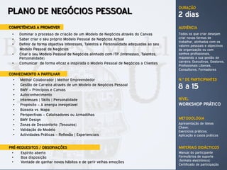 DURAÇÃO
PLANO DE NEGÓCIOS PESSOAL                                                                2 dias
COMPETÊNCIAS A PROMOVER                                                                  AUDIÊNCIA
 •    Dominar o processo de criação de um Modelo de Negócios através do Canvas           Todos os que criar desejam
 •    Saber criar o seu próprio Modelo Pessoal de Negócios Actual                        criar novas formas de
                                                                                         trabalhar, alinhadas com os
 •    Definir de forma objectiva Interesses, Talentos e Personalidade adequadas ao seu   valores pessoais e objectivos
      Modelo Pessoal de Negócios                                                         da organização ou com
 •    Criar o seu Modelo Pessoal de Negócios alinhado com ITP (Interesses, Talentos,     sonhos profissionais,
      Personalidade)                                                                     mapeando a sua gestão de
                                                                                         carreira: Executivos, Gestores,
 •    Comunicar de forma eficaz e inspirada o Modelo Pessoal de Negócios a Clientes
                                                                                         Profissionais Liberais,
                                                                                         Consultores, Formadores
CONHECIMENTO A PARTILHAR
  •   Melhor Colaborador | Melhor Empreendedor                                           N.º DE PARTICIPANTES
  •
  •
      Gestão de Carreira através de um Modelo de Negócios Pessoal
      BMY – Princípios e Canvas
                                                                                         8 a 15
  •   Autoconhecimento
  •   Interesses | Skills | Personalidade                                                NÍVEL
  •   Propósito – A energia inesgotável                                                  WORKSHOP PRÁTICO
  •   Bússola vs. Mapa
  •   Perspectivas – Catalisadores ou Armadilhas
  •   BMY Design                                                                         METODOLOGIA
  •   Zonas de Desconforto (Tesouros)                                                    Apresentação de Ideias
                                                                                         Chave;
  •   Validação do Modelo                                                                Exercícios práticos;
  •   Actividades Práticas – Reflexão | Experienciais                                    Aplicação a casos práticos


PRÉ-REQUESITOS / OBSERVAÇÕES                                                             MATERIAIS DIDÁCTICOS
 •    Espírito aberto                                                                    Manual do participante
 •    Boa disposição                                                                     Formulários de suporte
 •    Vontade de ganhar novos hábitos e de gerir velhas emoções                          (formato electrónico)
                                                                                         Certificado de participação
 