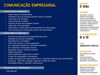 DURAÇÃO
COMUNICAÇÃO EMPRESARIAL                                                                     2 dias
COMPETÊNCIAS A PROMOVER                                                                     AUDIÊNCIA
  •   Saber estruturar apresentações                                                        Empresário, Lideres,
  •   Aumentar o grau de confiança perante grupos ou plateias                               Gestores de Equipas,
  •   Comunicar com eficiência                                                              Gestores intermédios e
                                                                                            outros profissionais que
  •   Gerar interesse no público                                                            pretendam atingir melhores
  •   Dominar técnicas de linguagem corporal                                                resultados organizacionais,
  •   Saber lidar com imprevistos                                                           através da criação e
  •   Desenvolver a Escuta Activa como ferramenta de comunicação                            optimização da comunicação
                                                                                            empresarial, com clientes e
  •   Criar processos de comunicação interna nas organizações                               colaboradores
CONHECIMENTO A PARTILHAR
                                                                                            N.º DE PARTICIPANTES
 •
 •
      Técnicas de preparação de apresentações/discursos
      Utilização de recursos multimédia
                                                                                            8 a 12
 •    Importância do “Ice Breaker””
 •    Como criar uma boa “primeira impressão”                                               NÍVEL
 •    Voz –Diferentes frequências | Diferentes resultados                                   WORKSHOP PRÁTICO
 •    Os 5 segredos da linguagem corporal
 •    Expressões faciais e contactos oculares
 •    Impacto da postura                                                                    METODOLOGIA
 •    Como estabelecer rapport com o público                                                Apresentação de Ideias
                                                                                            Chave;
 •    O poder da criatividade e do improviso                                                Exercícios práticos;
 •    Criação de Espaços de Comunicação Interna – Reuniões (tipologia para cada situação)   Actividades em Equipa
 •    Comunicar - Dizer Não | Delegar | Negociar | Gestão de Grupos                         Aplicação a casos práticos
 •    Actividades Práticas – Reflexão | Experienciais
                                                                                            MATERIAIS DIDÁCTICOS
PRÉ-REQUESITOS / OBSERVAÇÕES                                                                Manual do participante
                                                                                            Formulários de suporte
 • Não aplicável                                                                            (formato electrónico)
                                                                                            Certificado de participação
 