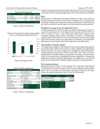 UOIG 15
University of Oregon Investment Group January 29th
, 2016
will have exhausted current NOLs by 2025. After that, the tax rate was forecasted
to increase to the US corporate marginal rate of 35% in line with Group standards.
Beta
Because shares of Macrogenics have been trading for less than 3 years, beta was
calculated starting from the firm’s IPO date in October 2013. A terminal beta
consisting of industry and comparable companies’ Hamada and Vasicek betas was
also used to account for lowered capital costs following a forecasted maturation.
Weighted Average Cost of Capital (WACC)
A small cap premium of 100 basis points was added to Macrogenics’ WACC to
account for operational risks. Even taking this into account, the final WACC of
14% in context to what is used among early stage biotech analysts when
evaluating potential capital returns. According to Avance, a biotechnology
valuation firm, WACCs between 15-20% are the industry norm for clinical stage
firms. With that said, return on invested capital into perpetuity stood just below
Macrogenics’ cost of capital in the model, suggesting a reasonable figure.
Shareholder’s Equity Model
To mitigate against negative cash balances in the years preceding drug approval
and estimate dates of future stock issuance, an equity schedule was implemented.
Current year prices for equity issuance were computed by taking Macrogenics’
volume-weighted average price (VWAP) since IPO. From there, the firm’s
implied price-to-earnings multiple was projected to converge to current industry
levels by the terminal year (an admittedly generous supposition). Assuming no
additional non-dilutive financing, Macrogenics is estimated to issue at least 5M
equity shares through 2019 to fund their pipeline and scale existing operations.
Recommendation
Macrogenics has no place in the portfolio of a long-term value-oriented
investment fund. The firm has failed on each of its four original investment thesis
points, and is overvalued on both relative and intrinsic measures. For these
reasons, the author recommends a SELL in the Tall Firs portfolio.
Final Valuation Price Weighting
Discounted Cash Flow $17.45 90.00%
Forward Comparables $14.28 10.00%
Implied Price $17.13
Current Price $20.54
Overvalued (16.59%)
Figure 44: Beta Estimates
Source: Analyst’s Calculations
Figure 45: Proceeds from Equity Issuance (Right
Axis) vs. Total Shares Offered (Left Axis)
Source: Macrogenics 10-K
Figure 46: DCF Assumptions
Source: Analyst’s Calculations
Period Beta SE Weighting
1 Year Daily 1.54 0.21 0.00%
Since IPO Daily 1.69 0.18 100.00%
Since IPO Weekly 1.78 0.39 0.00%
Macrogenics Beta 1.69
$0M
$30M
$60M
$90M
$120M
$150M
$180M
0M
1M
2M
3M
4M
5M
6M
7M
10/2013 2/2014 7/2015
Total Shares Offered Proceeds from Issuance
TaxRate 35.00% Terminal Growth Rate 3.00%
Risk Free Rate 2.13% Terminal Value 153,067
Beta 1.69 PVof Terminal Value 20,651
Market Risk Premium 6.45% Sumof PVFCF 599,537
% Equity 100.00% FirmValue 620,188
% Debt - Total Debt -
CAPM/WACC 14.04% Minority Interests -
Terminal Risk Free Rate 2.95% Market Capitalization 620,188
Terminal Beta 1.36 Fully Diluted Shares 35,539
Terminal % Equity 100.00% Implied Price $17.45
Terminal % Debt - Current Price $20.54
Terminal CAPM/WACC 12.74% Overvalued (15.04%)
DiscountedFree Cash FlowAssumptions
 