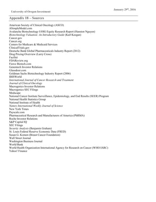 University of Oregon Investment
Group
January 29th
, 2016
Appendix 18 – Sources
American Society of Clinical Oncology (ASCO)
ASimpleModel.com
Avalanche Biotechnology UOIG Equity Research Report (Hanston Nguyen)
Biotechnology Valuation: An Introductory Guide (Karl Keegan)
Cancer.gov
Cancer.org
Centers for Medicare & Medicaid Services
ClinicalTrials.gov
Deutsche Bank Global Pharmaceuticals Industry Report (2012)
Drug Pricing Overview (Larry Cross)
FactSet
FDAReview.org
Fierce Biotech.com
Genentech Investor Relations
Glassdoor.com
Goldman Sachs Biotechnology Industry Report (2006)
IBISWorld
International Journal of Cancer Research and Treatment
Journal of Clinical Oncology
Macrogenics Investor Relations
Macrogenics SEC Filings
Medscape
National Cancer Institute Surveillance, Epidemiology, and End Results (SEER) Program
National Health Statistics Group
National Institute of Health
Nature International Weekly Journal of Science
New York Times
Payscale.com
Pharmaceutical Research and Manufacturers of America (PhRMA)
Roche Investor Relations
S&P Capital IQ
SEC Filings
Security Analysis (Benjamin Graham)
St. Louis Federal Reserve Economic Data (FRED)
Susan G. Komen (Breast Cancer Foundation)
Wall Street Journal
Washington Business Journal
World Bank
World Health Organization International Agency for Research on Cancer (WHO IARC)
Yahoo! Finance
 