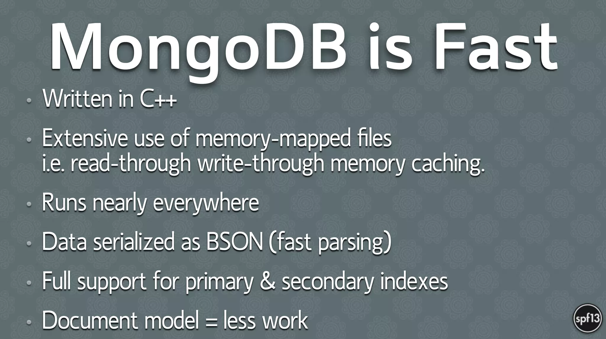 MongoDB is Fast
• Written in C++
• Extensive use of memory-mapped ﬁles  
i.e. read-through write-through memory caching.
• Runs nearly everywhere
• Data serialized as BSON (fast parsing)
• Full support for primary & secondary indexes
• Document model = less work
 