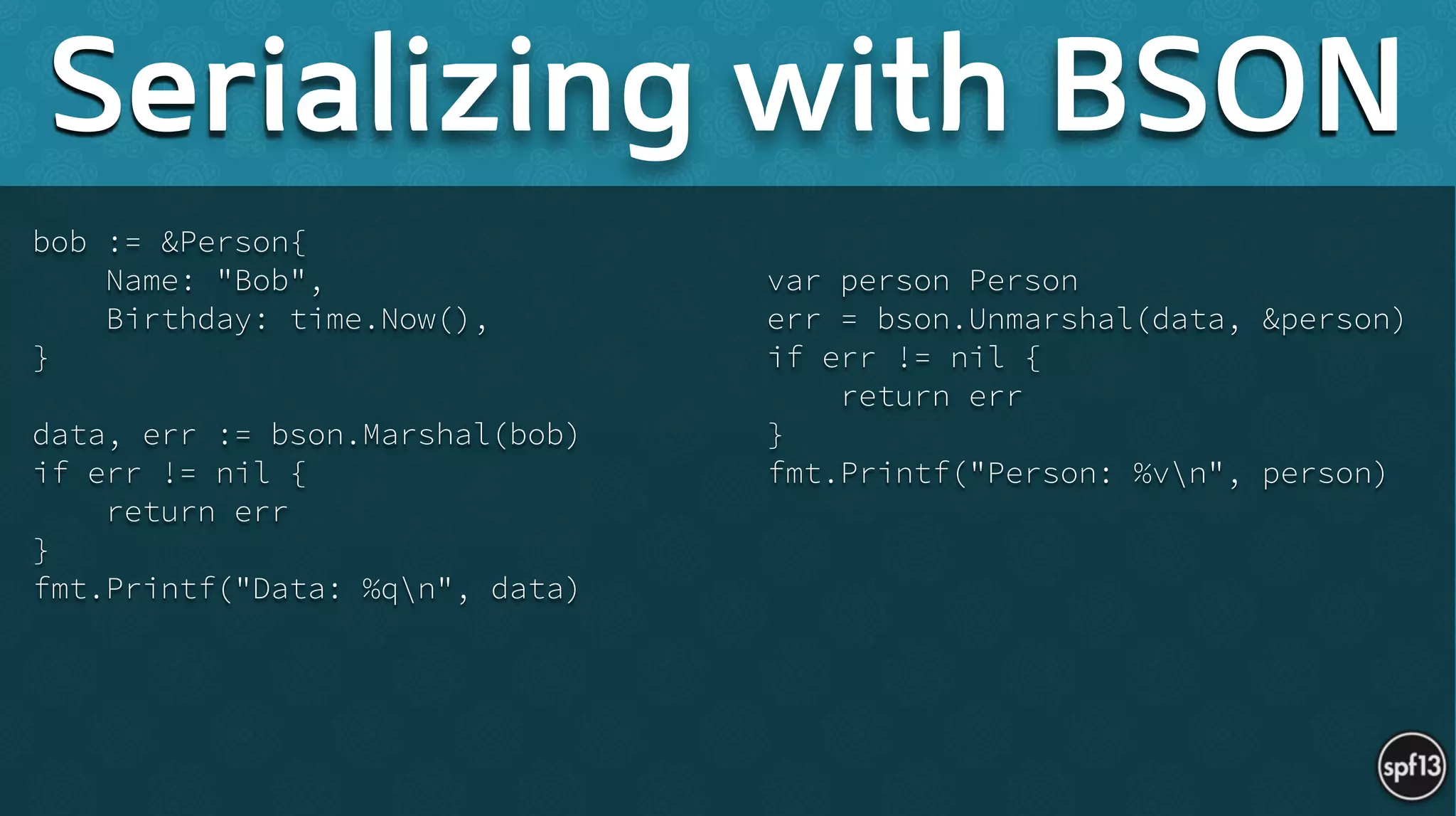 bob := &Person{
Name: "Bob",
Birthday: time.Now(),
}
!
data, err := bson.Marshal(bob)
if err != nil {
return err
}
fmt.Printf("Data: %qn", data) 
!
var person Person
err = bson.Unmarshal(data, &person)
if err != nil {
return err
}
fmt.Printf("Person: %vn", person)
Serializing with BSON
 