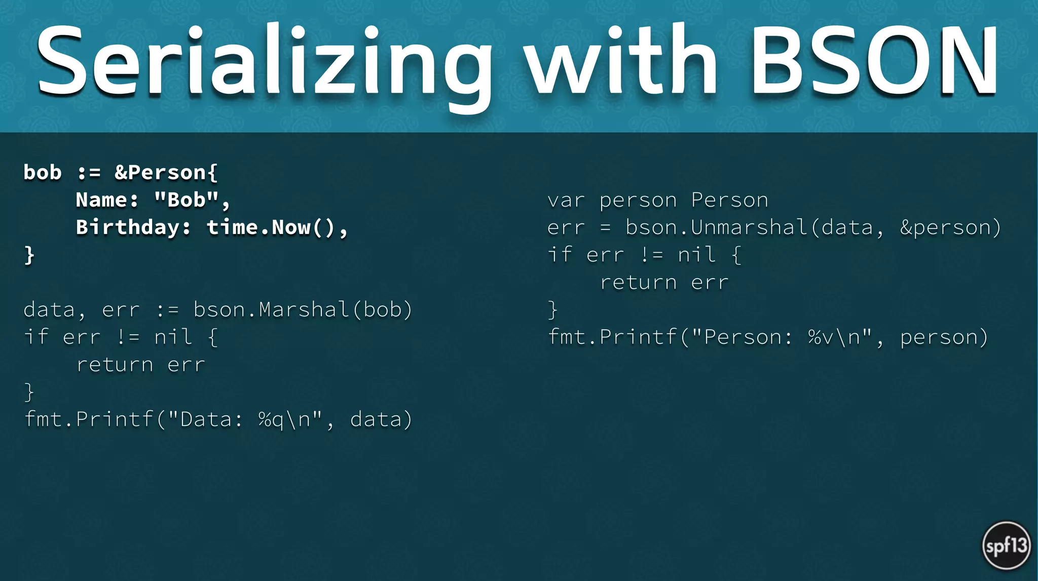bob := &Person{
Name: "Bob",
Birthday: time.Now(),
}
!
data, err := bson.Marshal(bob)
if err != nil {
return err
}
fmt.Printf("Data: %qn", data) 
!
var person Person
err = bson.Unmarshal(data, &person)
if err != nil {
return err
}
fmt.Printf("Person: %vn", person)
Serializing with BSON
 