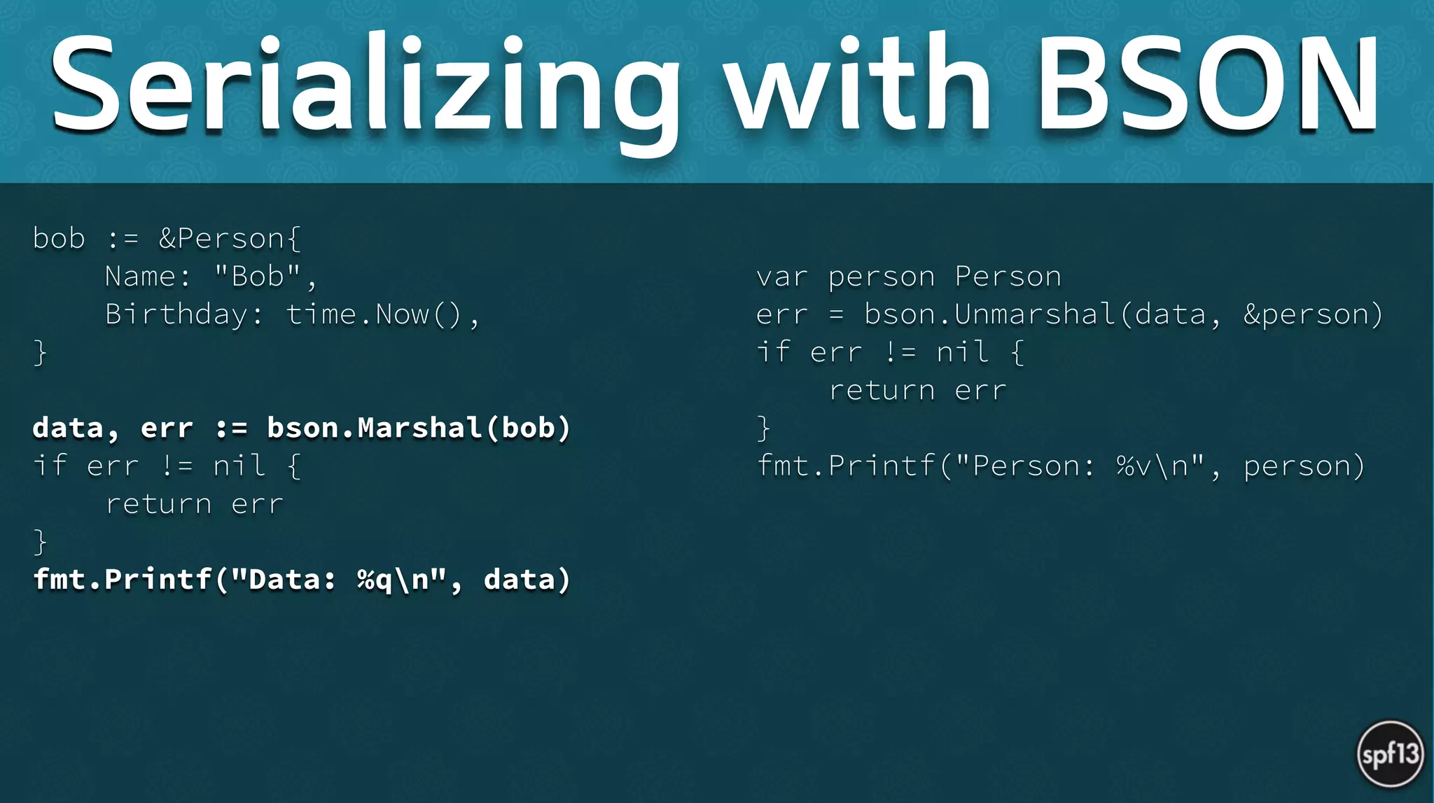 bob := &Person{
Name: "Bob",
Birthday: time.Now(),
}
!
data, err := bson.Marshal(bob)
if err != nil {
return err
}
fmt.Printf("Data: %qn", data) 
!
var person Person
err = bson.Unmarshal(data, &person)
if err != nil {
return err
}
fmt.Printf("Person: %vn", person)
Serializing with BSON
 