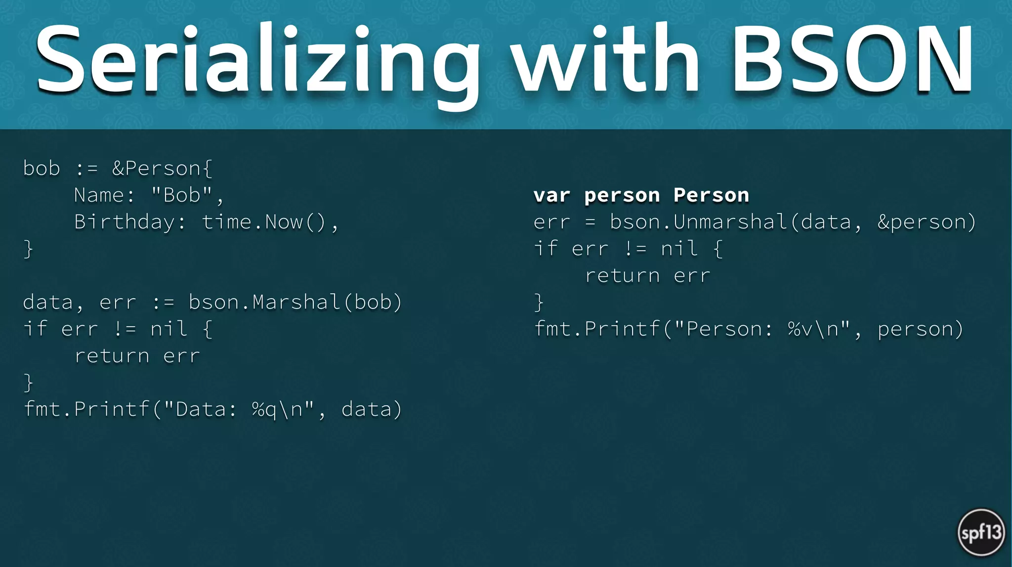 bob := &Person{
Name: "Bob",
Birthday: time.Now(),
}
!
data, err := bson.Marshal(bob)
if err != nil {
return err
}
fmt.Printf("Data: %qn", data) 
!
var person Person
err = bson.Unmarshal(data, &person)
if err != nil {
return err
}
fmt.Printf("Person: %vn", person)
Serializing with BSON
 