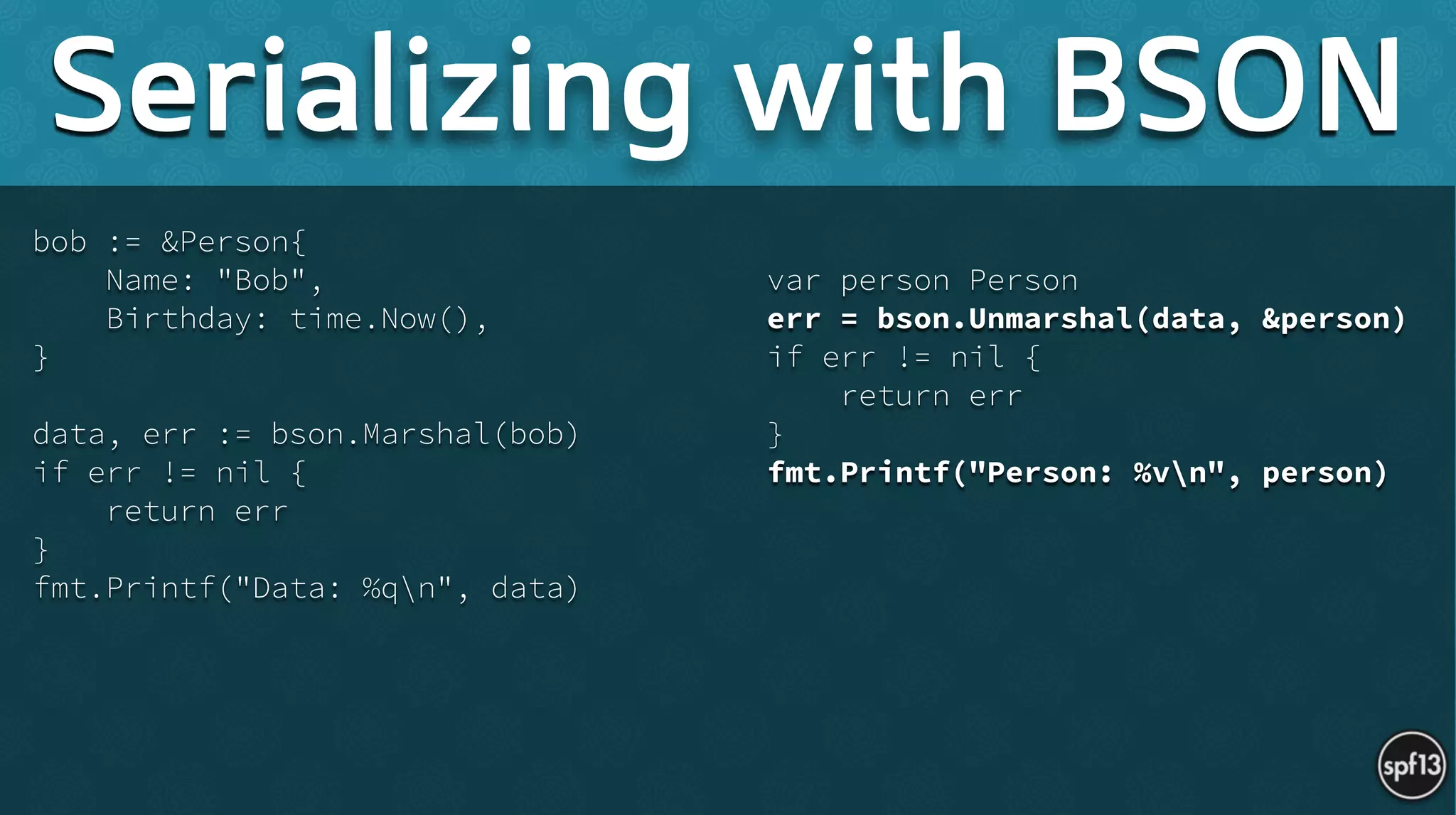 bob := &Person{
Name: "Bob",
Birthday: time.Now(),
}
!
data, err := bson.Marshal(bob)
if err != nil {
return err
}
fmt.Printf("Data: %qn", data) 
!
var person Person
err = bson.Unmarshal(data, &person)
if err != nil {
return err
}
fmt.Printf("Person: %vn", person)
Serializing with BSON
 