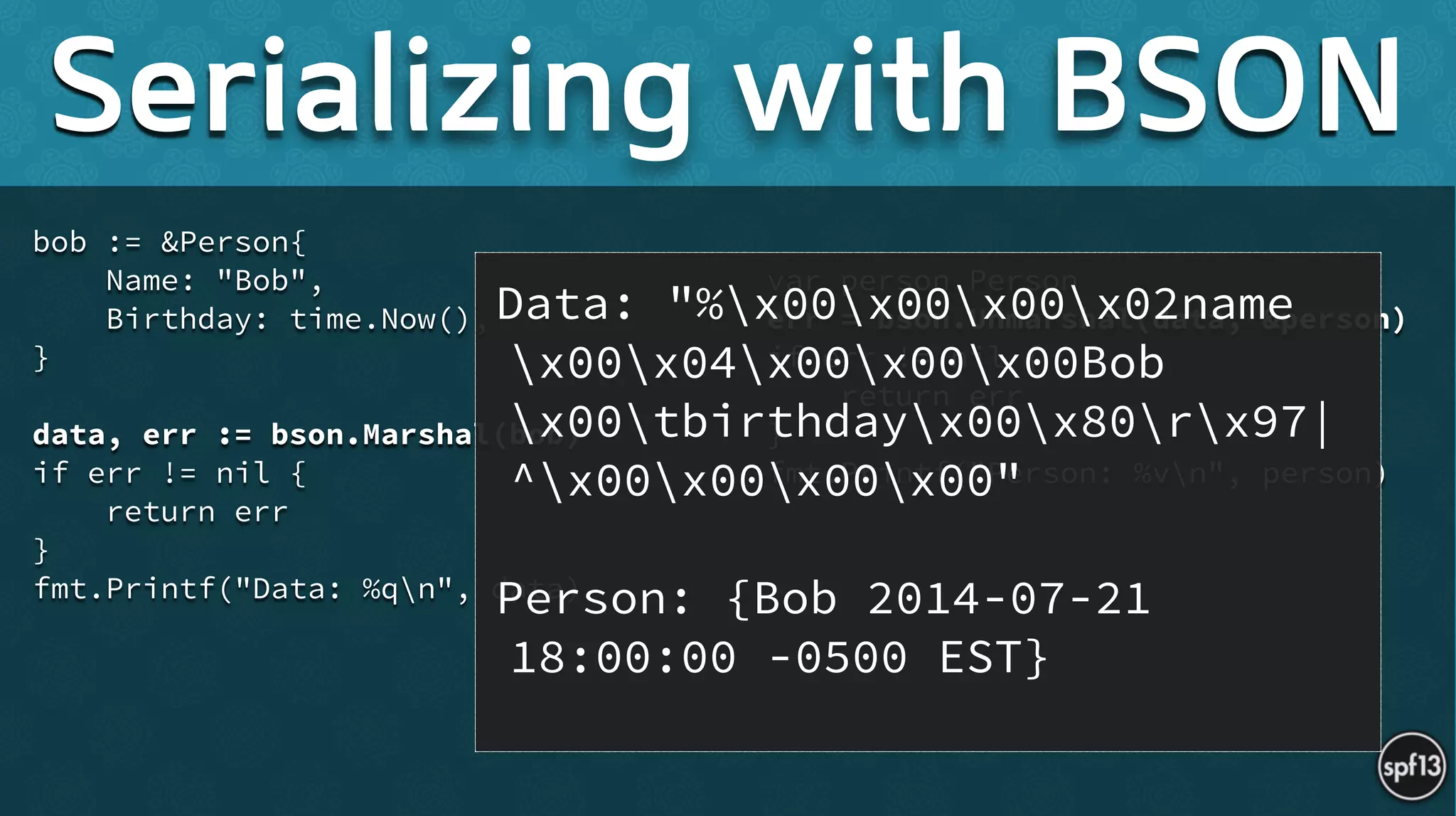 bob := &Person{
Name: "Bob",
Birthday: time.Now(),
}
!
data, err := bson.Marshal(bob)
if err != nil {
return err
}
fmt.Printf("Data: %qn", data) 
!
var person Person
err = bson.Unmarshal(data, &person)
if err != nil {
return err
}
fmt.Printf("Person: %vn", person)
Serializing with BSON
Data: "%x00x00x00x02name
x00x04x00x00x00Bob
x00tbirthdayx00x80rx97|
^x00x00x00x00" 
!
Person: {Bob 2014-07-21
18:00:00 -0500 EST}
 