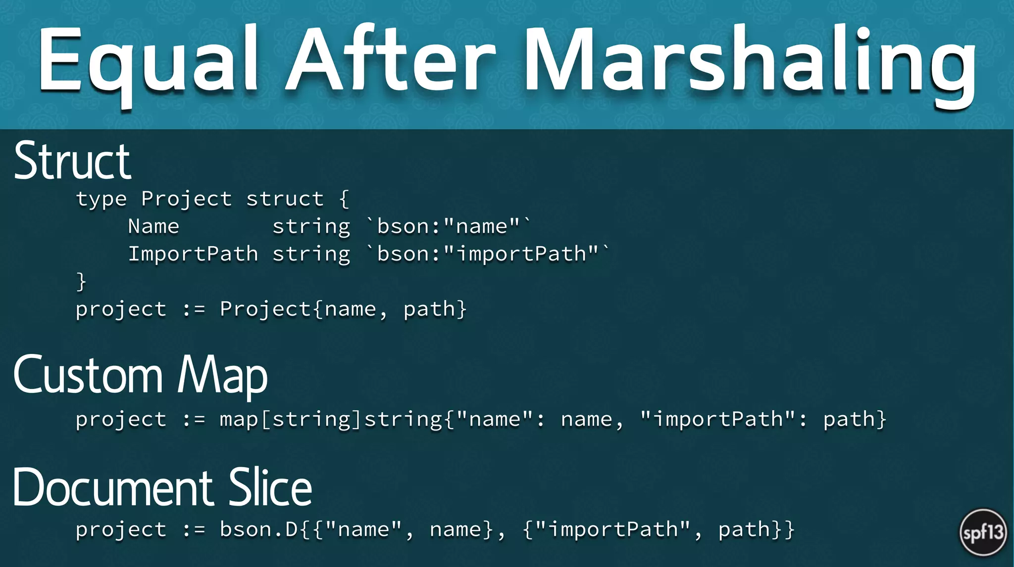 !
type Project struct {
Name string `bson:"name"`
ImportPath string `bson:"importPath"`
}
project := Project{name, path}
!
!
!
project := map[string]string{"name": name, "importPath": path}
!
!
!
project := bson.D{{"name", name}, {"importPath", path}}
Equal After Marshaling
Struct
Custom Map
Document Slice
 