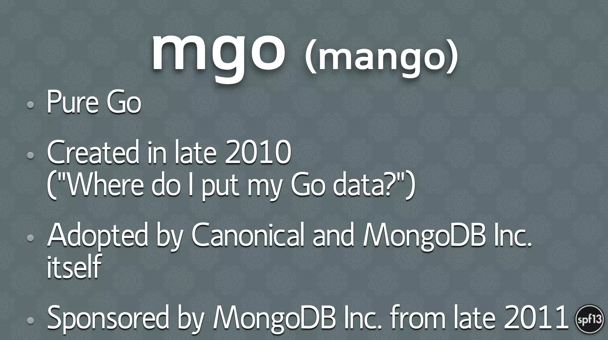 mgo (mango)
• Pure Go
• Created in late 2010  
("Where do I put my Go data?")
• Adopted by Canonical and MongoDB Inc.
itself
• Sponsored by MongoDB Inc. from late 2011
 