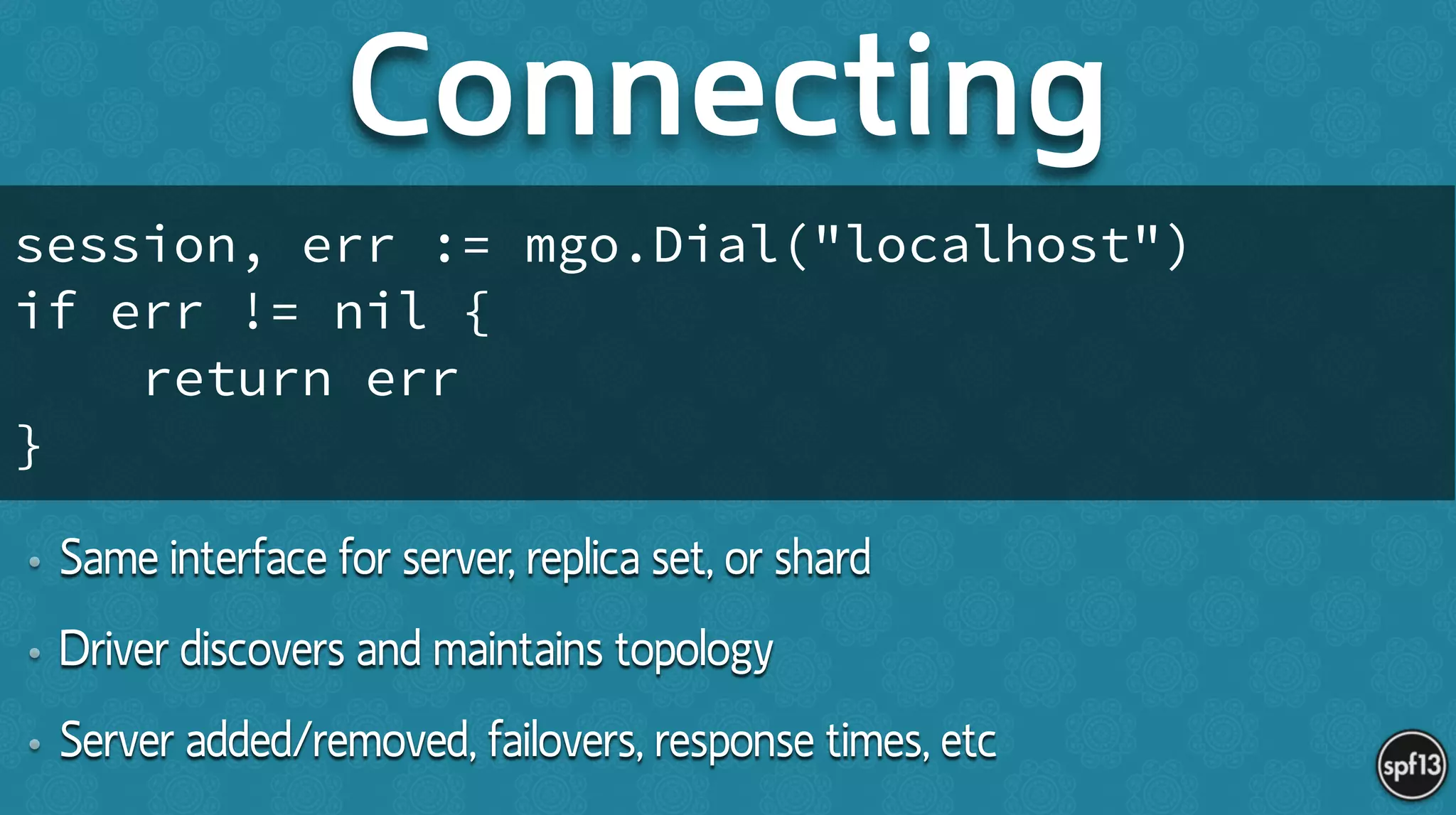 • Same interface for server, replica set, or shard
• Driver discovers and maintains topology
• Server added/removed, failovers, response times, etc
Connecting
session, err := mgo.Dial("localhost")
if err != nil {
return err
}
 