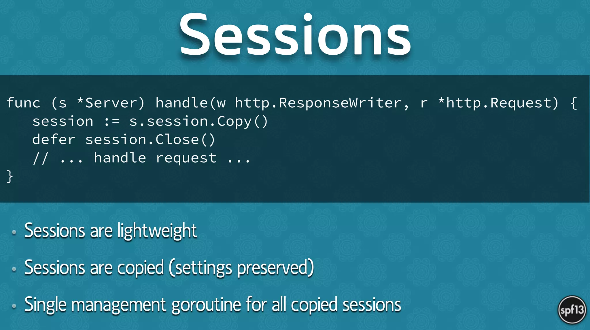 • Sessions are lightweight
• Sessions are copied (settings preserved)
• Single management goroutine for all copied sessions
Sessions
func (s *Server) handle(w http.ResponseWriter, r *http.Request) {
session := s.session.Copy()
defer session.Close()
// ... handle request ...
}
 