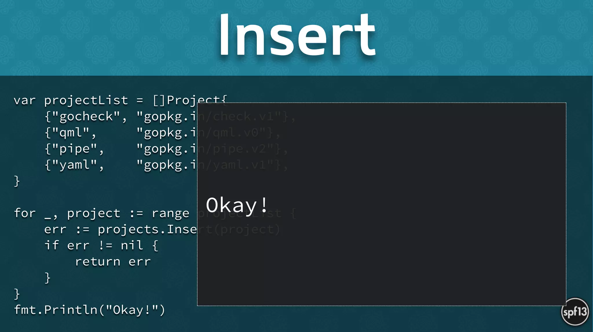 var projectList = []Project{
{"gocheck", "gopkg.in/check.v1"},
{"qml", "gopkg.in/qml.v0"},
{"pipe", "gopkg.in/pipe.v2"},
{"yaml", "gopkg.in/yaml.v1"},
}
!
for _, project := range projectList {
err := projects.Insert(project)
if err != nil {
return err
}
}
fmt.Println("Okay!")
Insert
Okay!
 