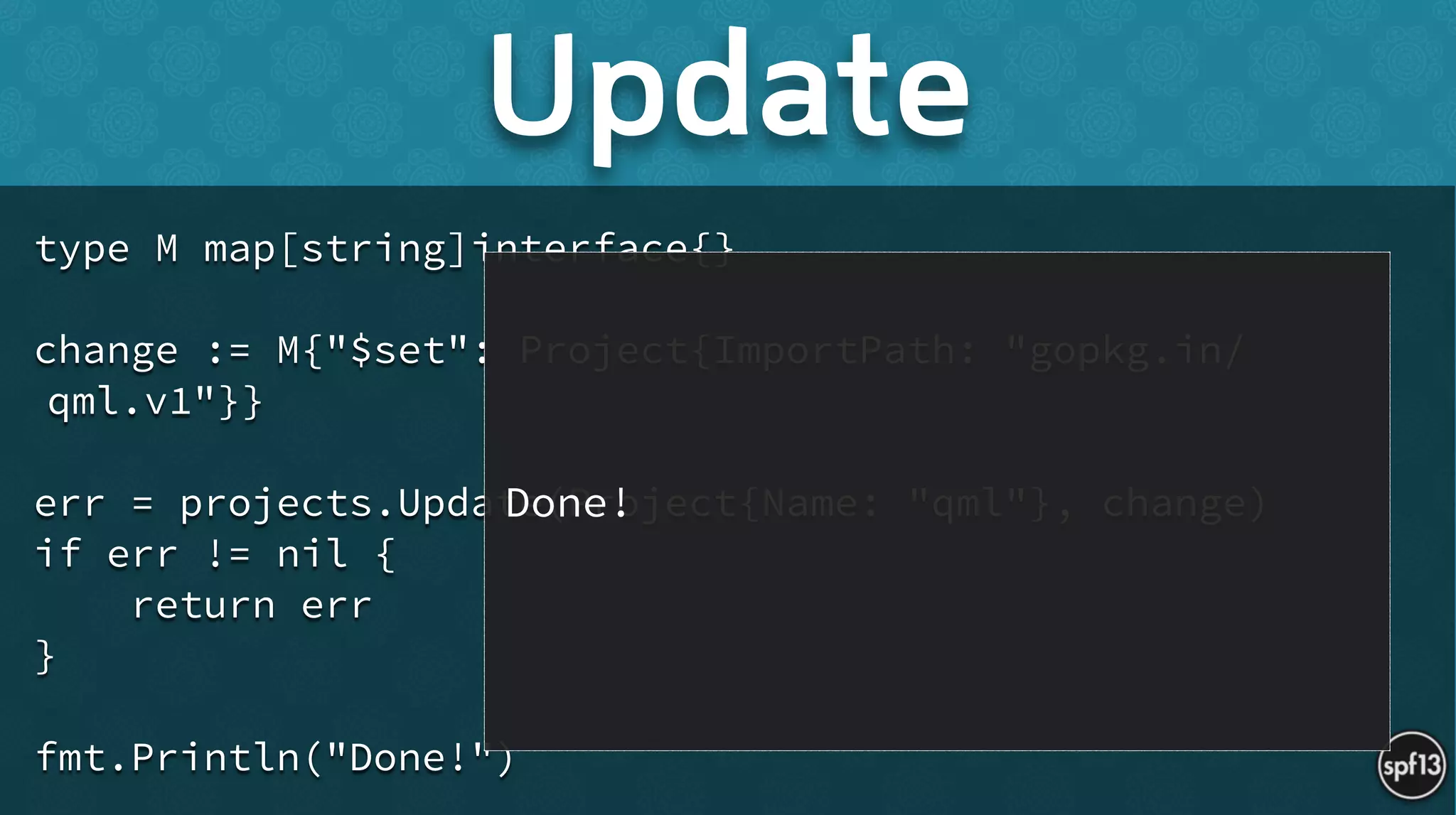 type M map[string]interface{}
!
change := M{"$set": Project{ImportPath: "gopkg.in/
qml.v1"}}
!
err = projects.Update(Project{Name: "qml"}, change)
if err != nil {
return err
}
!
fmt.Println("Done!")
Update
Done!
 