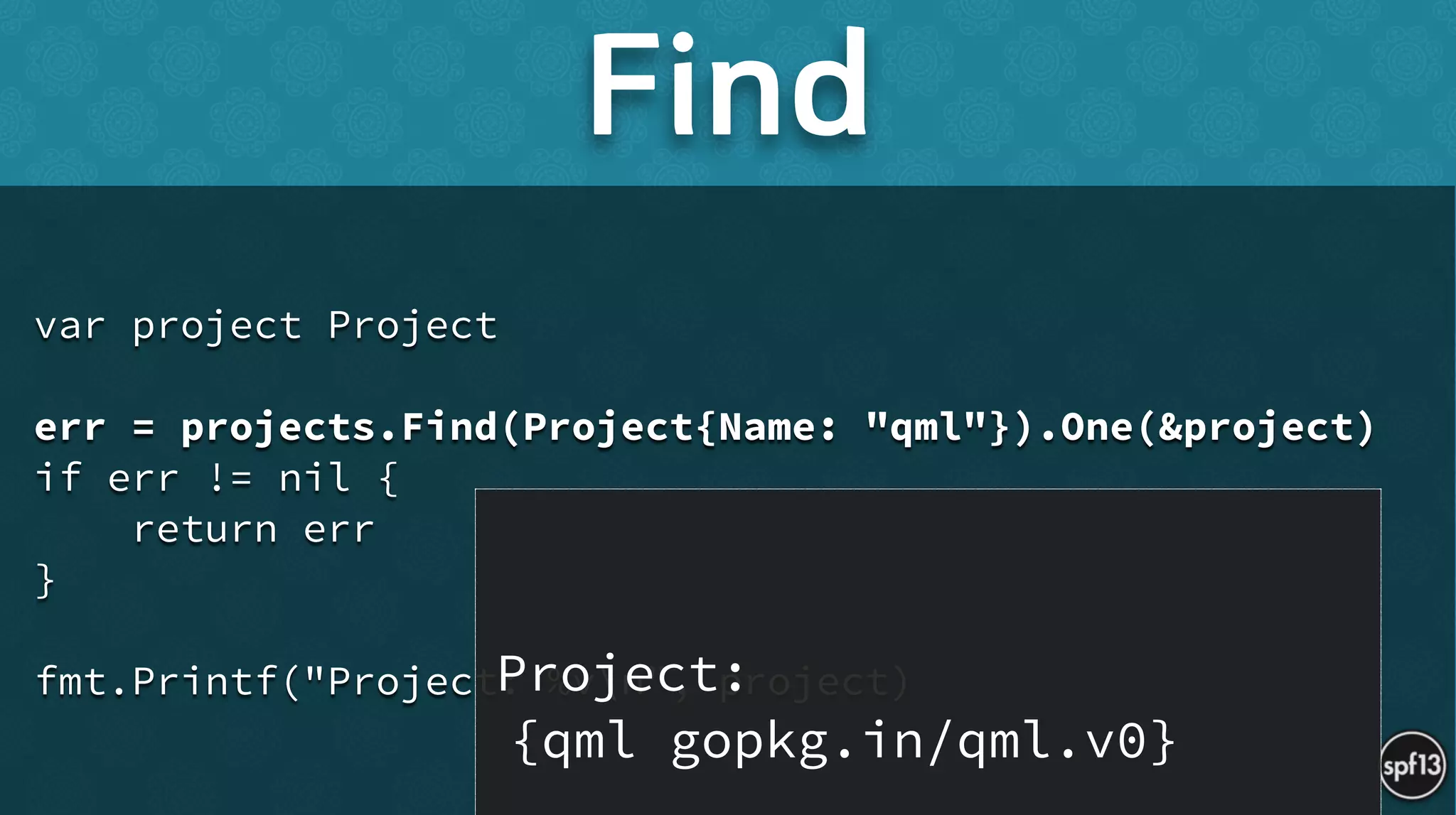 var project Project
!
err = projects.Find(Project{Name: "qml"}).One(&project)
if err != nil {
return err
}
!
fmt.Printf("Project: %vn", project)
Find
Project:  
{qml gopkg.in/qml.v0}
 