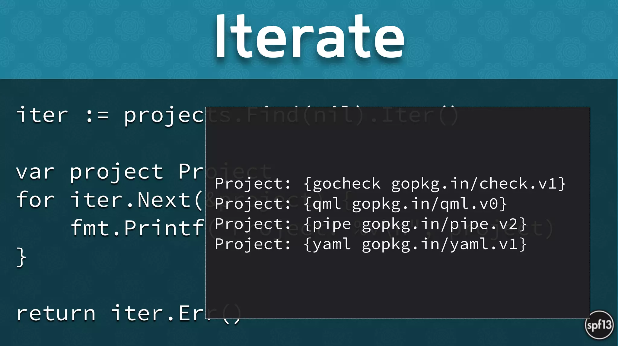 iter := projects.Find(nil).Iter()
!
var project Project
for iter.Next(&project) {
fmt.Printf("Project: %vn", project)
}
!
return iter.Err()
Iterate
Project: {gocheck gopkg.in/check.v1}
Project: {qml gopkg.in/qml.v0}
Project: {pipe gopkg.in/pipe.v2}
Project: {yaml gopkg.in/yaml.v1}
 