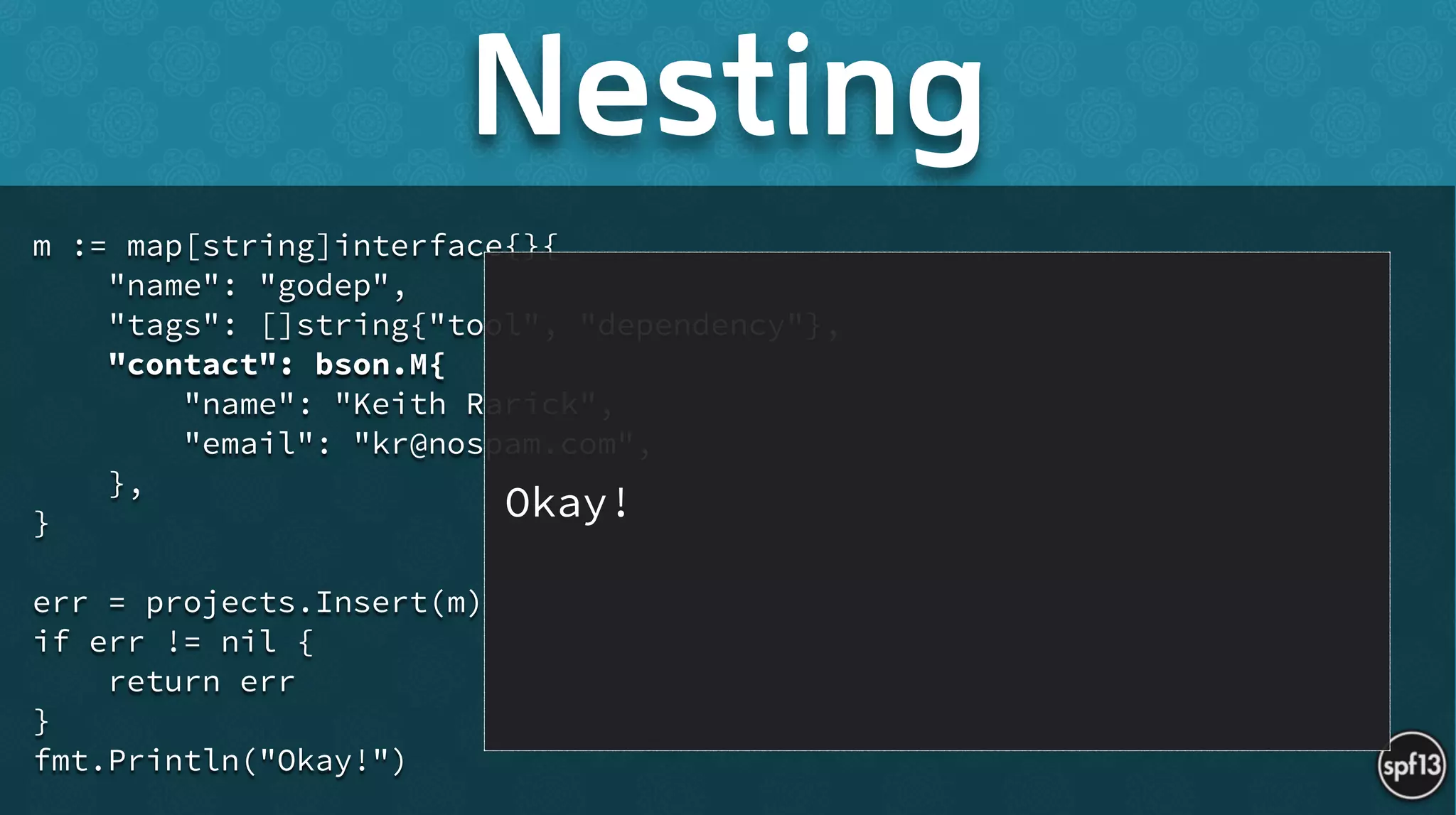 m := map[string]interface{}{
"name": "godep",
"tags": []string{"tool", "dependency"},
"contact": bson.M{
"name": "Keith Rarick",
"email": "kr@nospam.com",
},
}
!
err = projects.Insert(m)
if err != nil {
return err
}
fmt.Println("Okay!")
Nesting
Okay!
 
