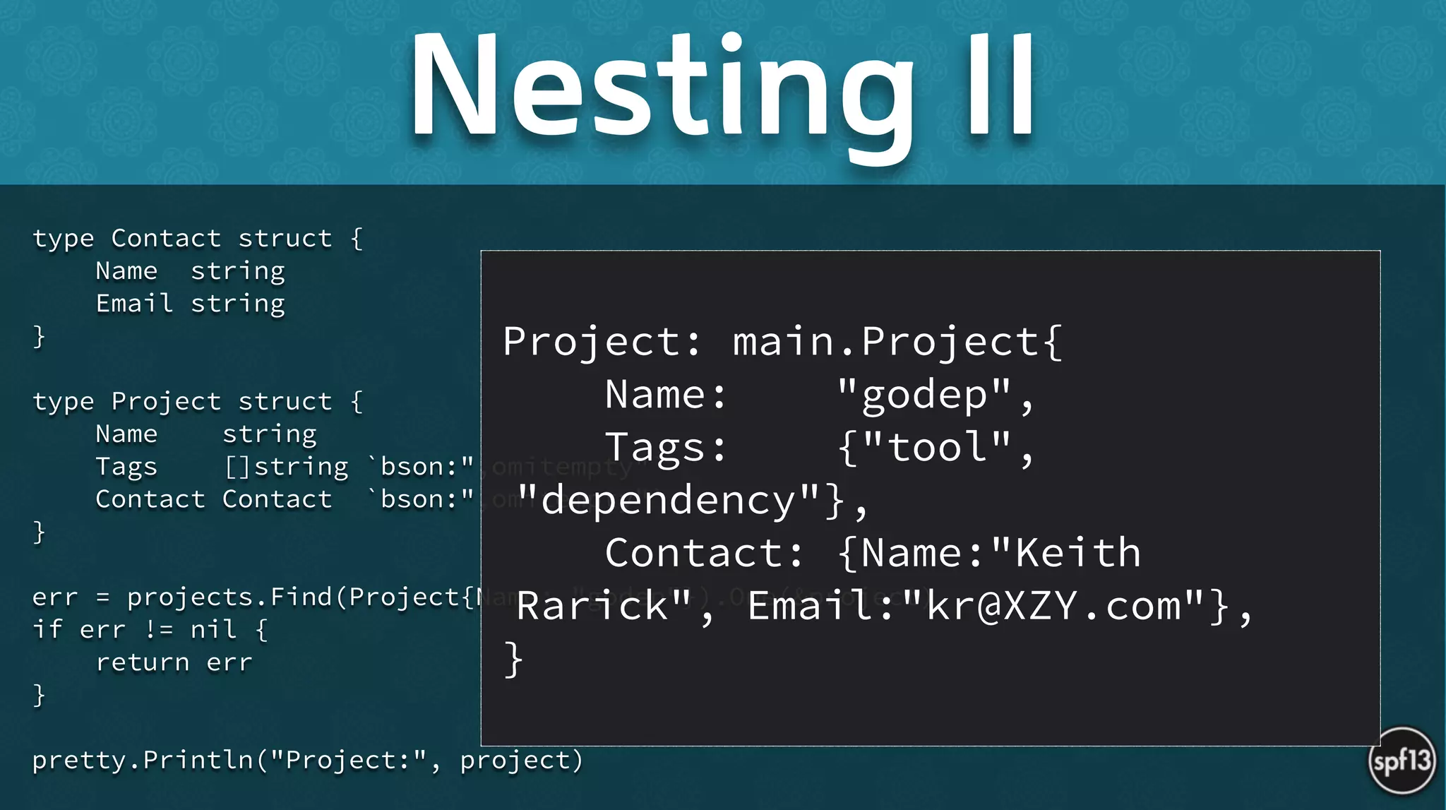 type Contact struct {
Name string
Email string
}
!
type Project struct {
Name string
Tags []string `bson:",omitempty"`
Contact Contact `bson:",omitempty"`
}
!
err = projects.Find(Project{Name: "godep"}).One(&project)
if err != nil {
return err
}
!
pretty.Println("Project:", project)
Nesting II
Project: main.Project{
Name: "godep",
Tags: {"tool",
"dependency"},
Contact: {Name:"Keith
Rarick", Email:"kr@XZY.com"},
}
 