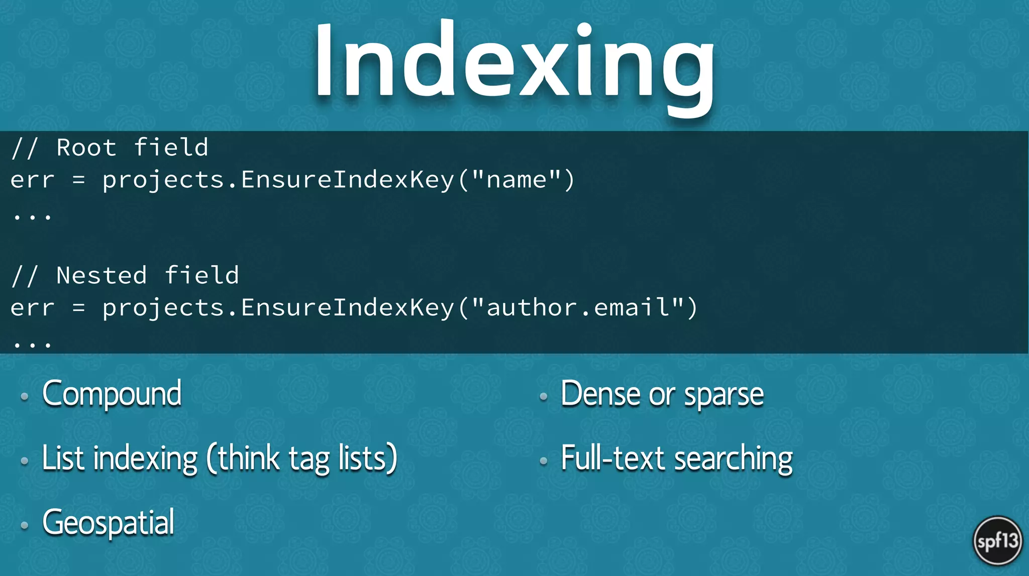 • Compound
• List indexing (think tag lists)
• Geospatial
• Dense or sparse
• Full-text searching
Indexing
// Root field
err = projects.EnsureIndexKey("name")
...
!
// Nested field
err = projects.EnsureIndexKey("author.email")
...
 