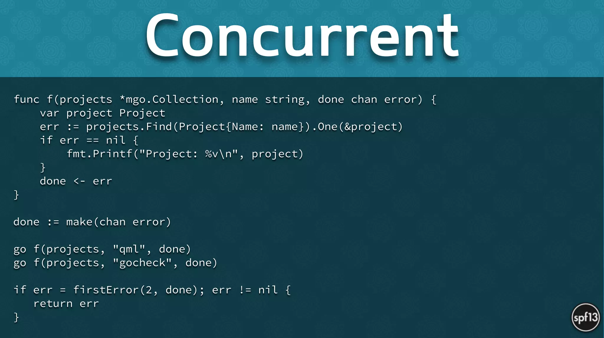 func f(projects *mgo.Collection, name string, done chan error) {
var project Project
err := projects.Find(Project{Name: name}).One(&project)
if err == nil {
fmt.Printf("Project: %vn", project)
}
done <- err
}
!
done := make(chan error)
!
go f(projects, "qml", done)
go f(projects, "gocheck", done)
!
if err = firstError(2, done); err != nil {
return err
}
Concurrent
 