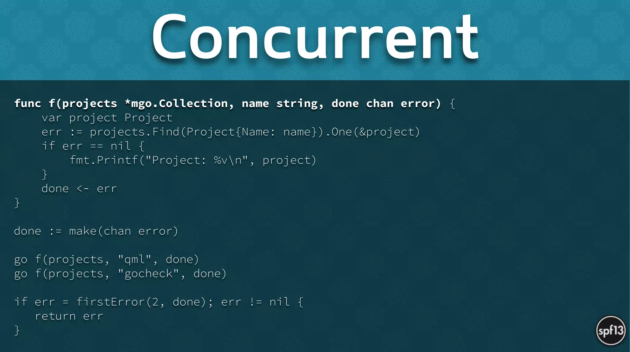 func f(projects *mgo.Collection, name string, done chan error) {
var project Project
err := projects.Find(Project{Name: name}).One(&project)
if err == nil {
fmt.Printf("Project: %vn", project)
}
done <- err
}
!
done := make(chan error)
!
go f(projects, "qml", done)
go f(projects, "gocheck", done)
!
if err = firstError(2, done); err != nil {
return err
}
Concurrent
 