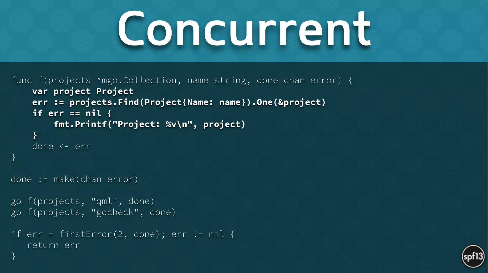 func f(projects *mgo.Collection, name string, done chan error) {
var project Project
err := projects.Find(Project{Name: name}).One(&project)
if err == nil {
fmt.Printf("Project: %vn", project)
}
done <- err
}
!
done := make(chan error)
!
go f(projects, "qml", done)
go f(projects, "gocheck", done)
!
if err = firstError(2, done); err != nil {
return err
}
Concurrent
 