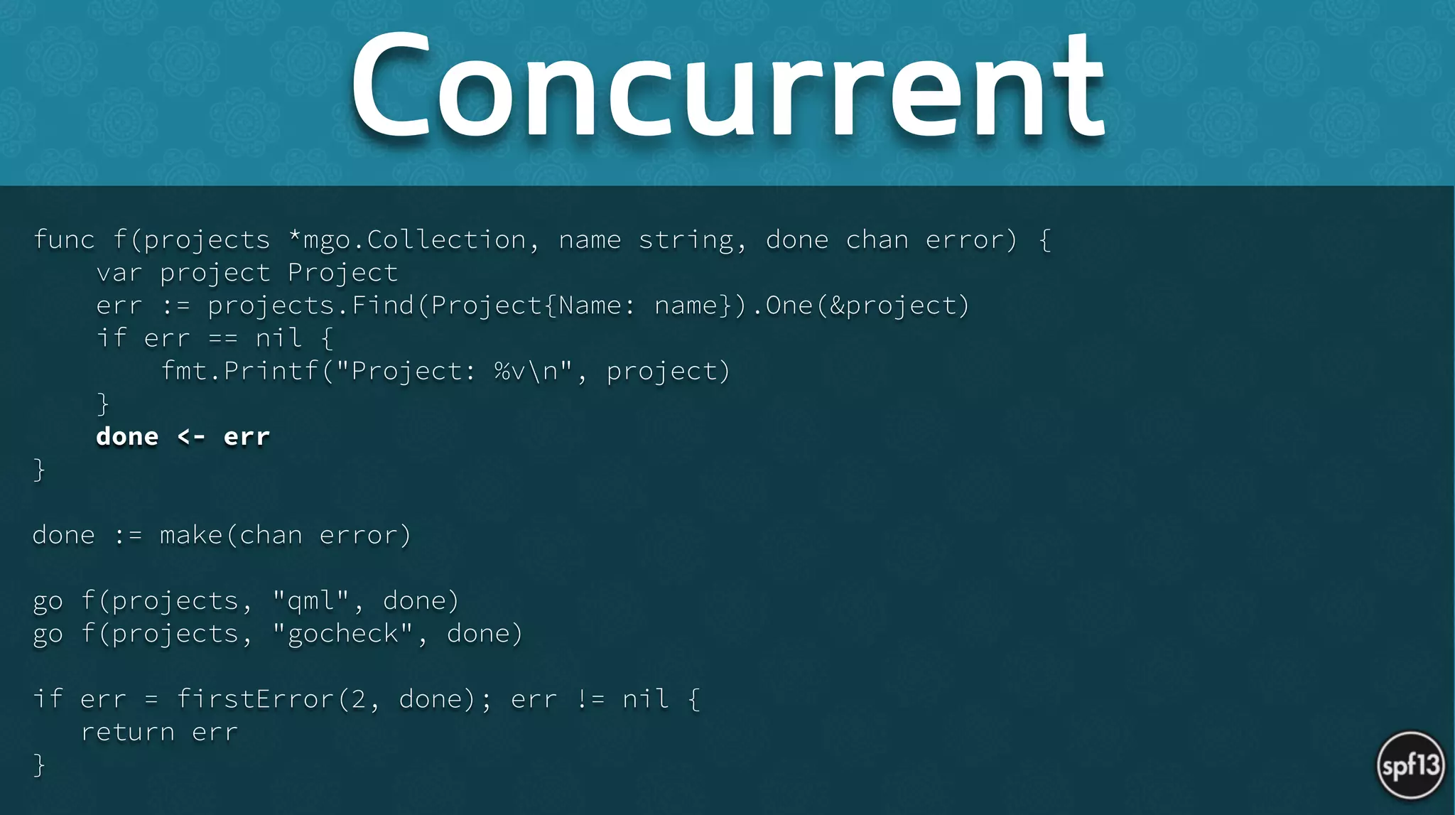 func f(projects *mgo.Collection, name string, done chan error) {
var project Project
err := projects.Find(Project{Name: name}).One(&project)
if err == nil {
fmt.Printf("Project: %vn", project)
}
done <- err
}
!
done := make(chan error)
!
go f(projects, "qml", done)
go f(projects, "gocheck", done)
!
if err = firstError(2, done); err != nil {
return err
}
Concurrent
 
