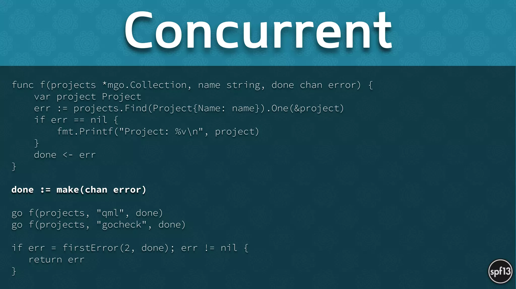 func f(projects *mgo.Collection, name string, done chan error) {
var project Project
err := projects.Find(Project{Name: name}).One(&project)
if err == nil {
fmt.Printf("Project: %vn", project)
}
done <- err
}
!
done := make(chan error)
!
go f(projects, "qml", done)
go f(projects, "gocheck", done)
!
if err = firstError(2, done); err != nil {
return err
}
Concurrent
 