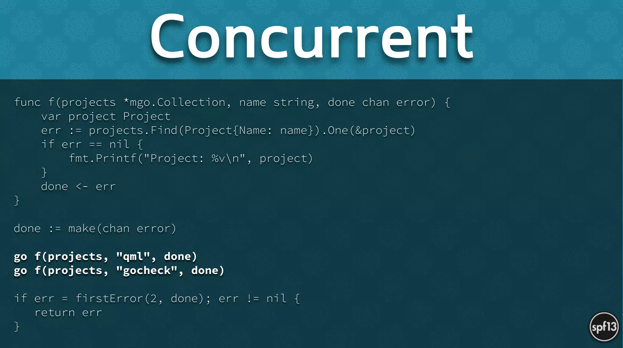 func f(projects *mgo.Collection, name string, done chan error) {
var project Project
err := projects.Find(Project{Name: name}).One(&project)
if err == nil {
fmt.Printf("Project: %vn", project)
}
done <- err
}
!
done := make(chan error)
!
go f(projects, "qml", done)
go f(projects, "gocheck", done)
!
if err = firstError(2, done); err != nil {
return err
}
Concurrent
 