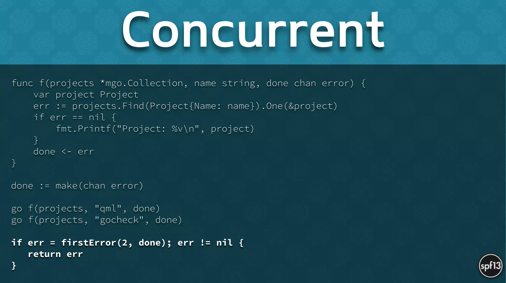 func f(projects *mgo.Collection, name string, done chan error) {
var project Project
err := projects.Find(Project{Name: name}).One(&project)
if err == nil {
fmt.Printf("Project: %vn", project)
}
done <- err
}
!
done := make(chan error)
!
go f(projects, "qml", done)
go f(projects, "gocheck", done)
!
if err = firstError(2, done); err != nil {
return err
}
Concurrent
 