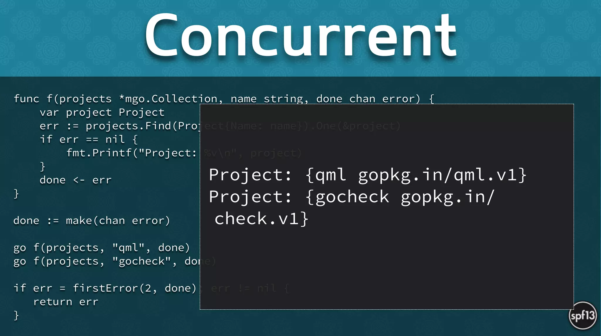func f(projects *mgo.Collection, name string, done chan error) {
var project Project
err := projects.Find(Project{Name: name}).One(&project)
if err == nil {
fmt.Printf("Project: %vn", project)
}
done <- err
}
!
done := make(chan error)
!
go f(projects, "qml", done)
go f(projects, "gocheck", done)
!
if err = firstError(2, done); err != nil {
return err
}
Concurrent
Project: {qml gopkg.in/qml.v1}
Project: {gocheck gopkg.in/
check.v1}
 