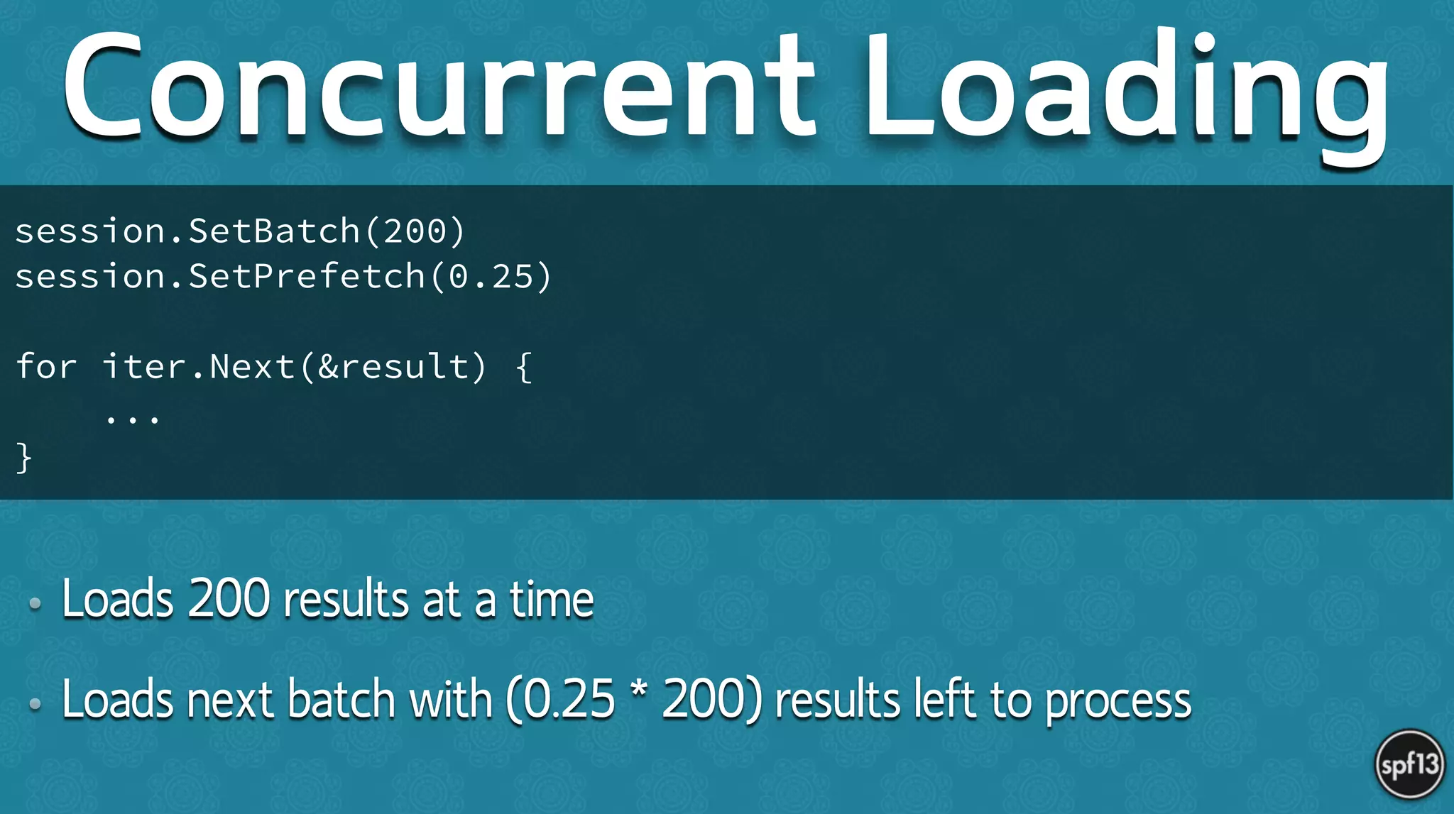 • Loads 200 results at a time
• Loads next batch with (0.25 * 200) results left to process
Concurrent Loading
session.SetBatch(200)
session.SetPrefetch(0.25)
!
for iter.Next(&result) {
...
}
 