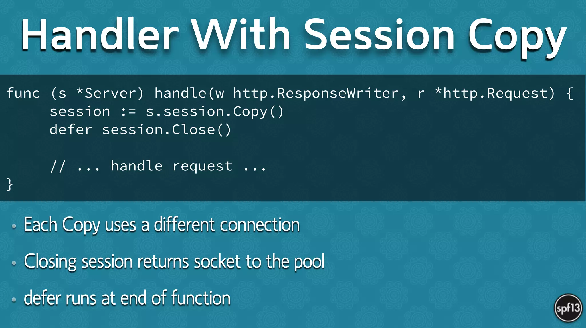 • Each Copy uses a different connection
• Closing session returns socket to the pool
• defer runs at end of function
Handler With Session Copy
func (s *Server) handle(w http.ResponseWriter, r *http.Request) {
session := s.session.Copy()
defer session.Close()
!
// ... handle request ...
}
 
