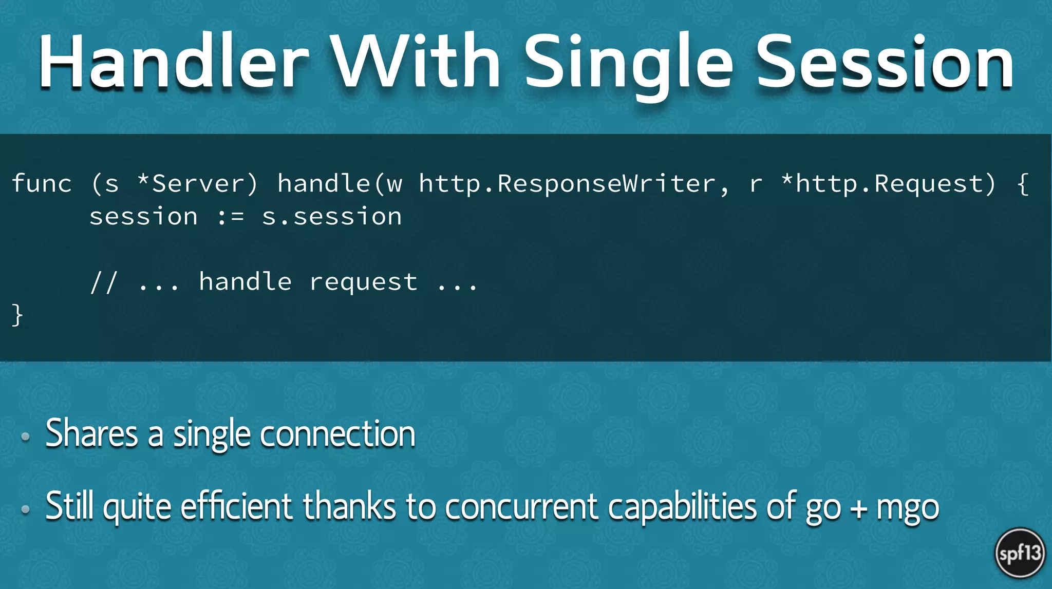 • Shares a single connection
• Still quite efﬁcient thanks to concurrent capabilities of go + mgo
Handler With Single Session
func (s *Server) handle(w http.ResponseWriter, r *http.Request) {
session := s.session
!
// ... handle request ...
}
 