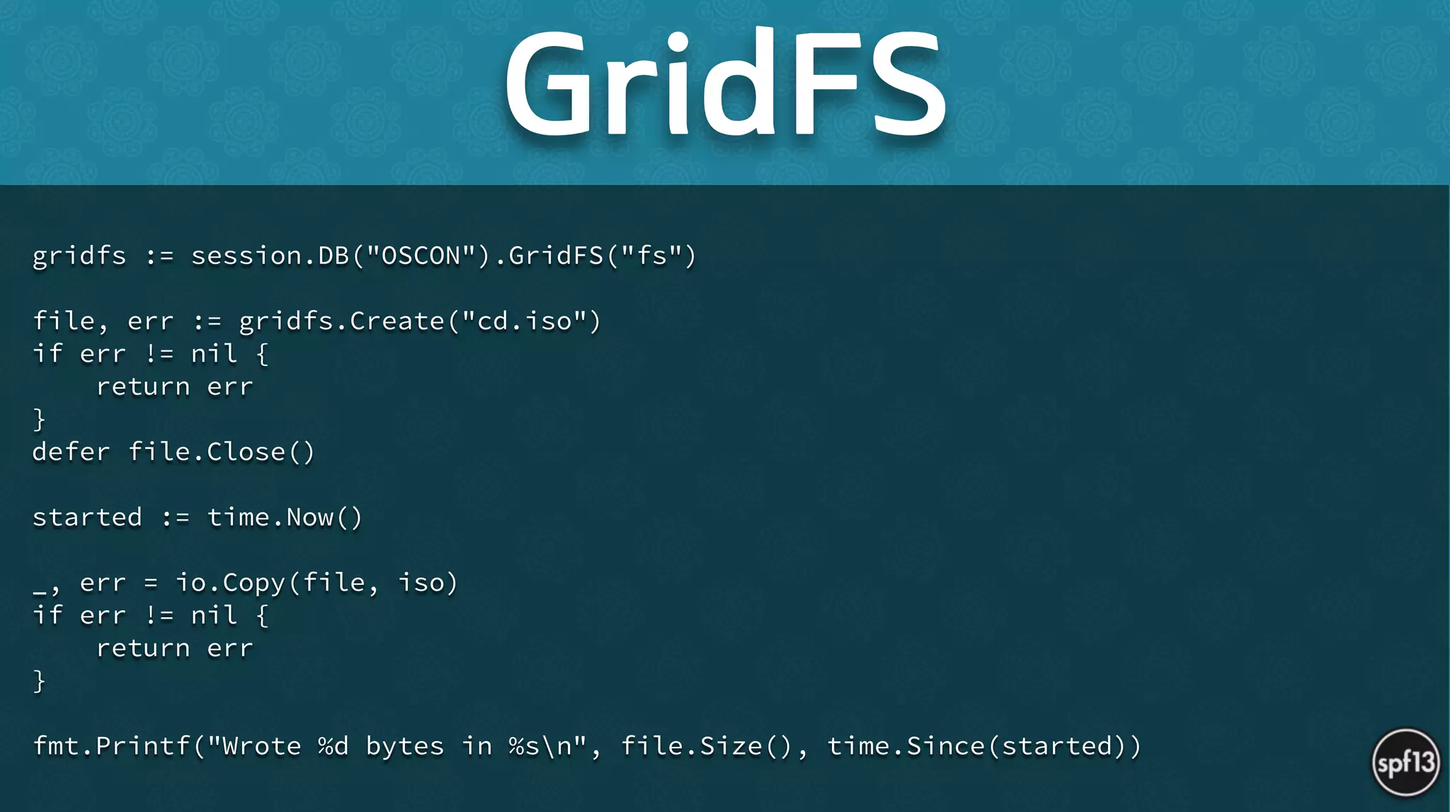 gridfs := session.DB("OSCON").GridFS("fs")
!
file, err := gridfs.Create("cd.iso")
if err != nil {
return err
}
defer file.Close()
!
started := time.Now()
!
_, err = io.Copy(file, iso)
if err != nil {
return err
}
!
fmt.Printf("Wrote %d bytes in %sn", file.Size(), time.Since(started))
GridFS
 