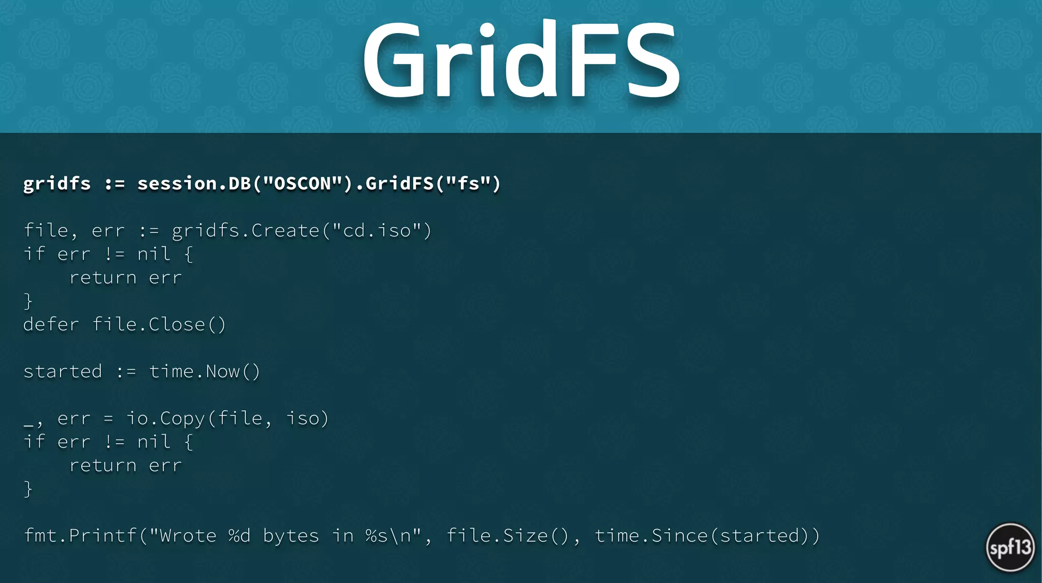 gridfs := session.DB("OSCON").GridFS("fs")
!
file, err := gridfs.Create("cd.iso")
if err != nil {
return err
}
defer file.Close()
!
started := time.Now()
!
_, err = io.Copy(file, iso)
if err != nil {
return err
}
!
fmt.Printf("Wrote %d bytes in %sn", file.Size(), time.Since(started))
GridFS
 