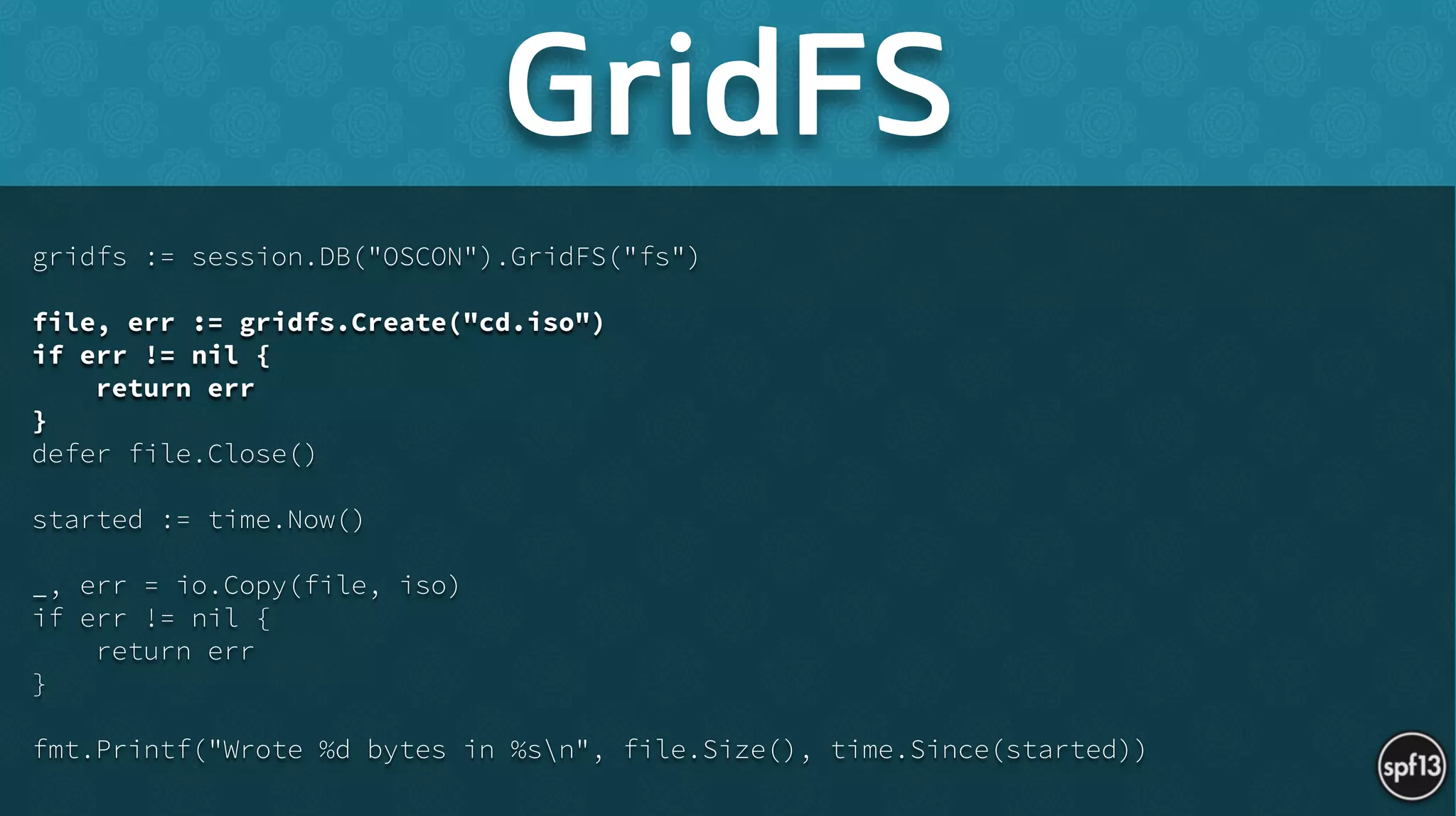 gridfs := session.DB("OSCON").GridFS("fs")
!
file, err := gridfs.Create("cd.iso")
if err != nil {
return err
}
defer file.Close()
!
started := time.Now()
!
_, err = io.Copy(file, iso)
if err != nil {
return err
}
!
fmt.Printf("Wrote %d bytes in %sn", file.Size(), time.Since(started))
GridFS
 