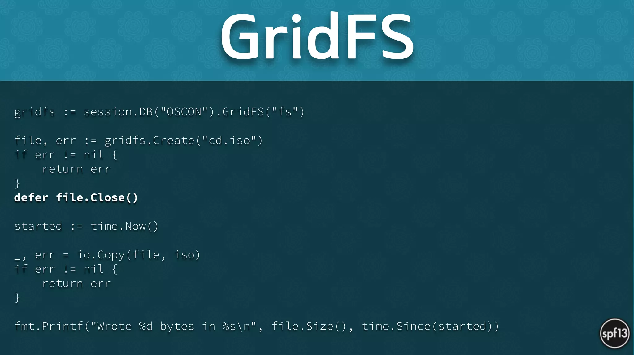 gridfs := session.DB("OSCON").GridFS("fs")
!
file, err := gridfs.Create("cd.iso")
if err != nil {
return err
}
defer file.Close()
!
started := time.Now()
!
_, err = io.Copy(file, iso)
if err != nil {
return err
}
!
fmt.Printf("Wrote %d bytes in %sn", file.Size(), time.Since(started))
GridFS
 