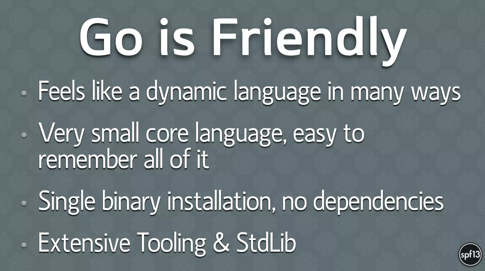 Go is Friendly
• Feels like a dynamic language in many ways
• Very small core language, easy to
remember all of it
• Single binary installation, no dependencies
• Extensive Tooling & StdLib
 