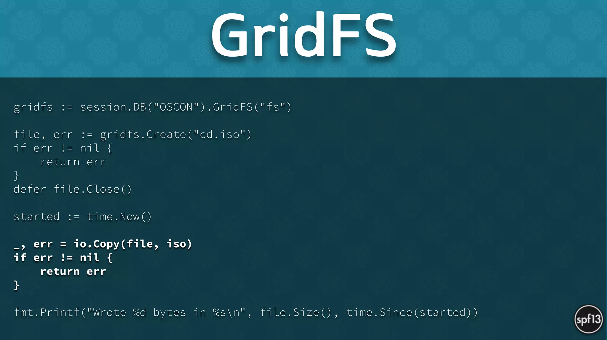gridfs := session.DB("OSCON").GridFS("fs")
!
file, err := gridfs.Create("cd.iso")
if err != nil {
return err
}
defer file.Close()
!
started := time.Now()
!
_, err = io.Copy(file, iso)
if err != nil {
return err
}
!
fmt.Printf("Wrote %d bytes in %sn", file.Size(), time.Since(started))
GridFS
 