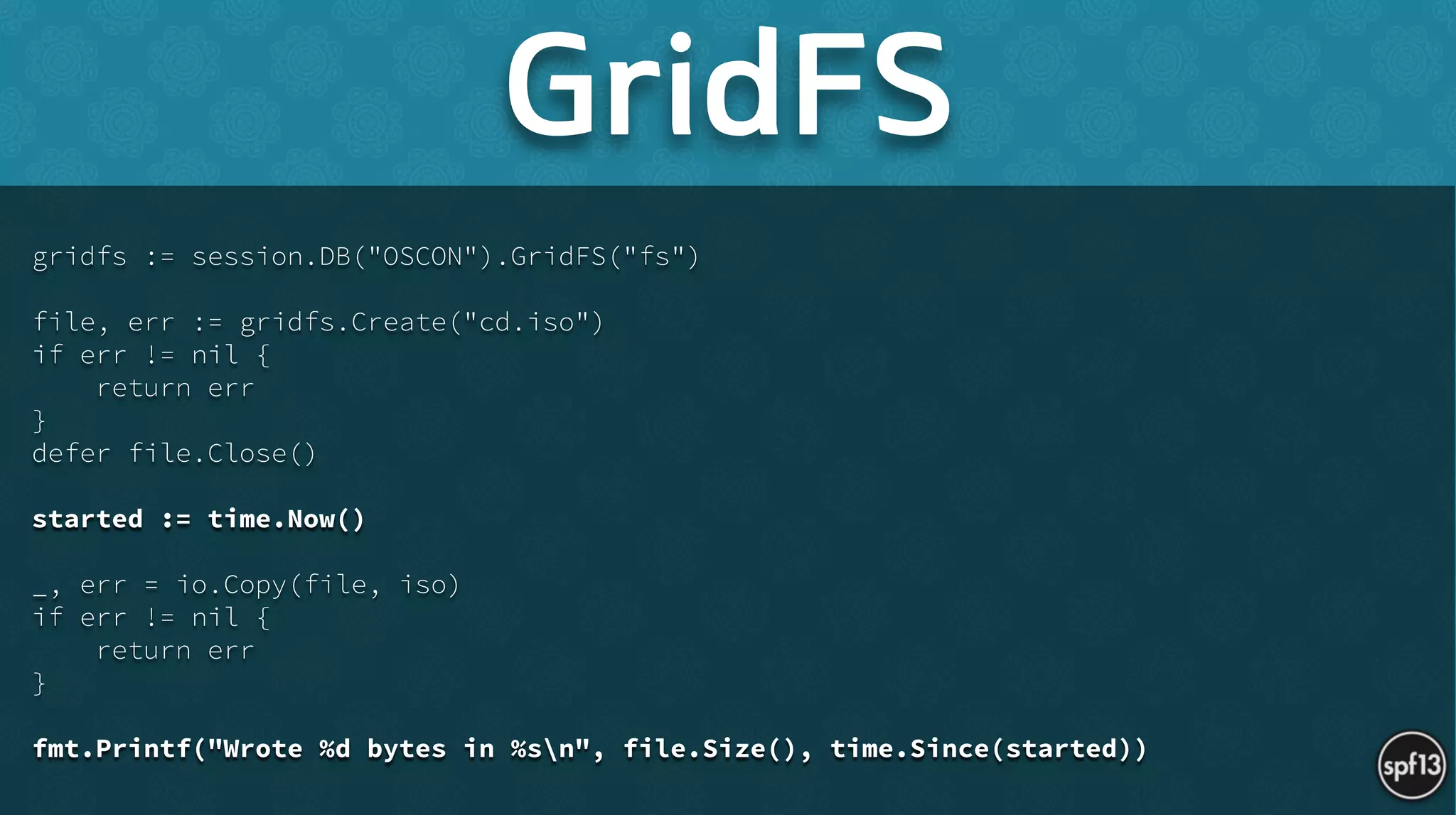 gridfs := session.DB("OSCON").GridFS("fs")
!
file, err := gridfs.Create("cd.iso")
if err != nil {
return err
}
defer file.Close()
!
started := time.Now()
!
_, err = io.Copy(file, iso)
if err != nil {
return err
}
!
fmt.Printf("Wrote %d bytes in %sn", file.Size(), time.Since(started))
GridFS
 