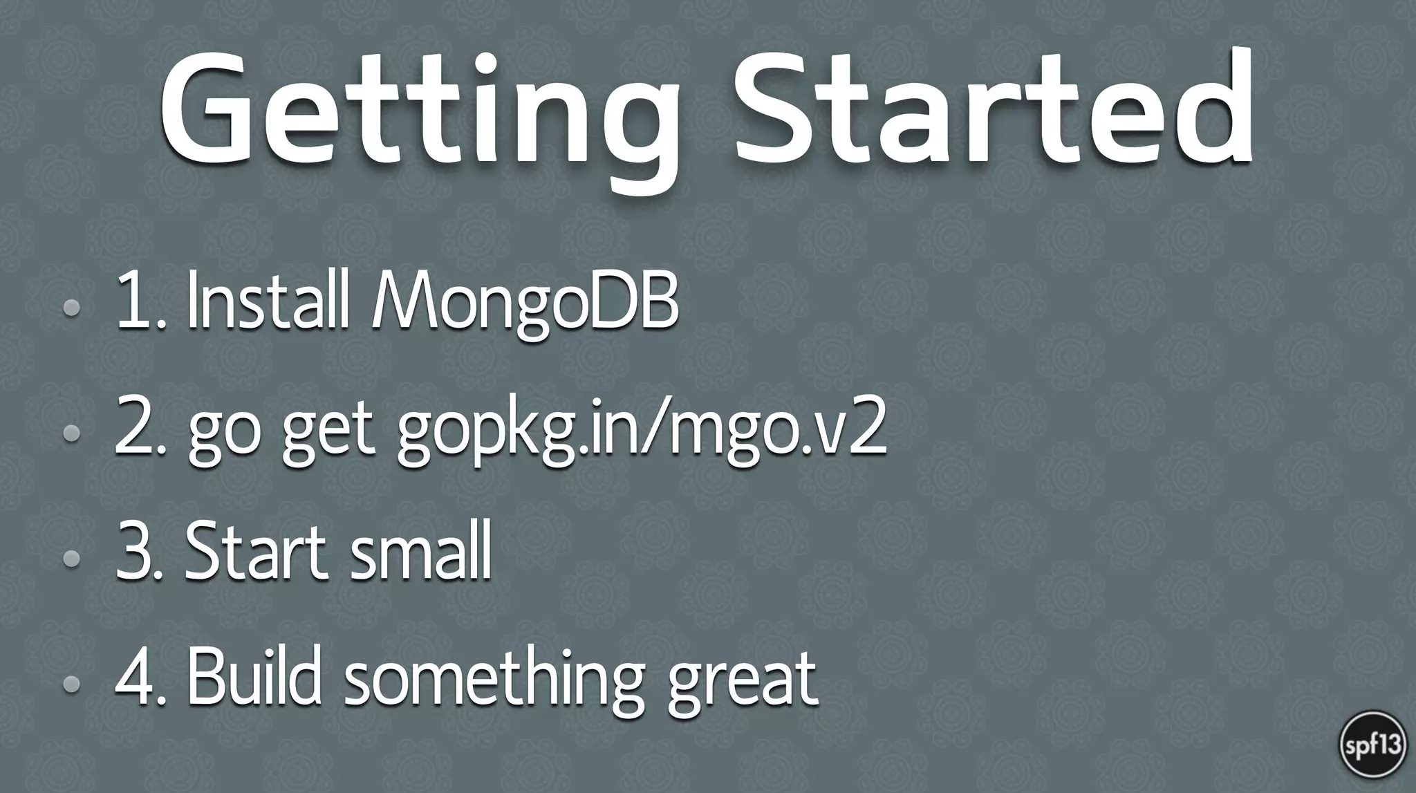 Getting Started
• 1. Install MongoDB
• 2. go get gopkg.in/mgo.v2
• 3. Start small
• 4. Build something great
 