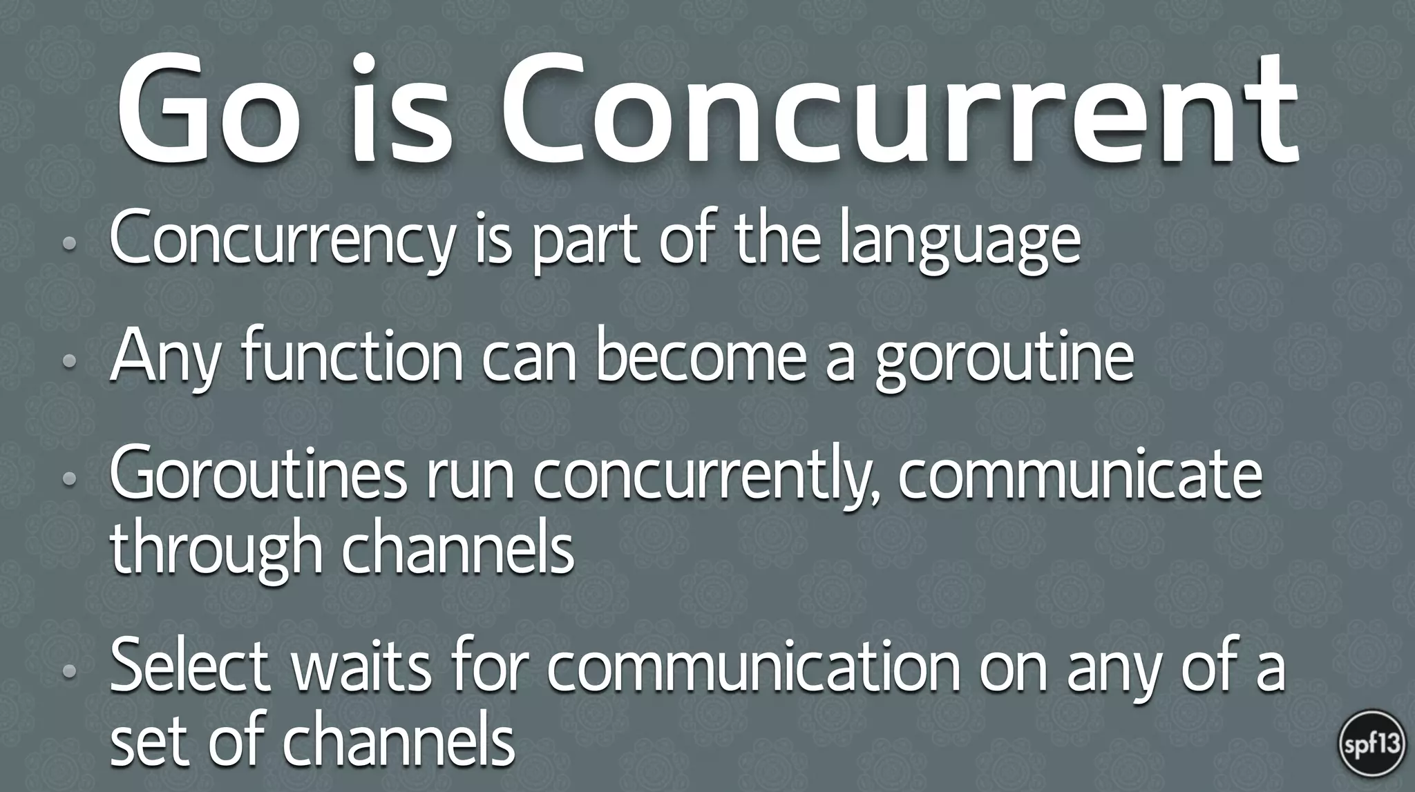 Go is Concurrent
• Concurrency is part of the language
• Any function can become a goroutine
• Goroutines run concurrently, communicate
through channels
• Select waits for communication on any of a
set of channels
 