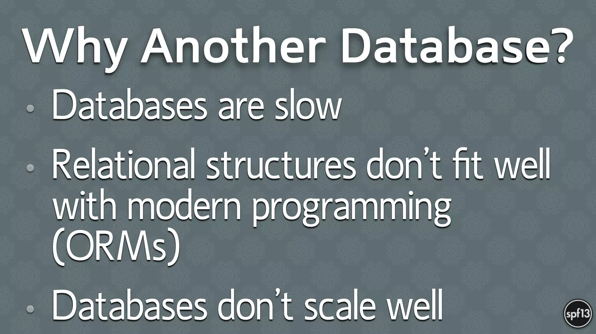 Why Another Database?
• Databases are slow
• Relational structures don’t ﬁt well
with modern programming
(ORMs)
• Databases don’t scale well
 