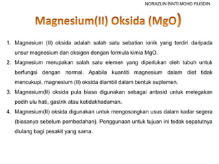1. Magnesium (II) oksida adalah salah satu sebatian ionik yang terdiri daripada
unsur magnesium dan oksigen dengan formula kimia MgO.
2. Magnesium merupakan salah satu elemen yang diperlukan oleh tubuh untuk
berfungsi dengan normal. Apabila kuantiti magnesium dalam diet tidak
mencukupi, magnesium (II) oksida diambil dalam bentuk suplemen.
3. Magnesium(II) oksida pula biasa digunakan sebagai antasid untuk melegakan
pedih ulu hati, gastrik atau ketidakhadaman.
4. Magnesium(II) oksida digunakan untuk mengosongkan usus dalam kadar segera
(biasanya sebelum pembedahan). Penggunaan untuk tujuan ini tedak sepatutnya
diulang bagi pesakit yang sama.
NORAZLIN BINTI MOHD RUSDIN
 