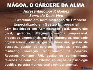 MÁGOA, O CÁRCERE DA ALMA
Apresentado por R Gómez
Servo do Deus Vivo
Graduado em Administração de Empresa
Especializado em Gestão Empresarial
Com habilidades em: Administração geral, supervisão
geral, gerência, direção, acessória empresarial,
processos empresariais, gestão estratégica, qualidade
organizacional, custos, gestão financeira, gestão de
pessoas, gestão de serviços, logística, produção,
marketing, inovação, recrutamento de pessoas,
Recursos Humano (RH), gestão do conhecimento,
relações de comércio exterior, aplicação da psicologia
positiva, palestra motivacional e comportamental.
 