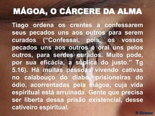 MÁGOA, O CÁRCERE DA ALMA
Tiago ordena os crentes a confessarem
seus pecados uns aos outros para serem
curados (“Confessai, pois, os vossos
pecados uns aos outros e orai uns pelos
outros, para serdes curados. Muito pode,
por sua eficácia, a súplica do justo.” Tg
5.16). Há muitas pessoas vivendo cativas
no calabouço do diabo, prisioneiras do
ódio, acorrentadas pela mágoa, cuja vida
espiritual está arruinada. Gente que precisa
ser liberta dessa prisão existencial, desse
cativeiro espiritual.
 