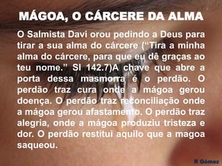 MÁGOA, O CÁRCERE DA ALMA
O Salmista Davi orou pedindo a Deus para
tirar a sua alma do cárcere (“Tira a minha
alma do cárcere, para que eu dê graças ao
teu nome.” Sl 142.7)A chave que abre a
porta dessa masmorra é o perdão. O
perdão traz cura onde a mágoa gerou
doença. O perdão traz reconciliação onde
a mágoa gerou afastamento. O perdão traz
alegria, onde a mágoa produziu tristeza e
dor. O perdão restitui aquilo que a magoa
saqueou.
 