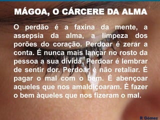 MÁGOA, O CÁRCERE DA ALMA
O perdão é a faxina da mente, a
assepsia da alma, a limpeza dos
porões do coração. Perdoar é zerar a
conta. É nunca mais lançar no rosto da
pessoa a sua dívida. Perdoar é lembrar
de sentir dor. Perdoar é não retaliar. É
pagar o mal com o bem. É abençoar
aqueles que nos amaldiçoaram. É fazer
o bem àqueles que nos fizeram o mal.
 