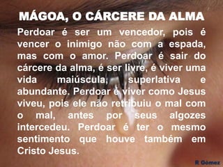 MÁGOA, O CÁRCERE DA ALMA
Perdoar é ser um vencedor, pois é
vencer o inimigo não com a espada,
mas com o amor. Perdoar é sair do
cárcere da alma, é ser livre, é viver uma
vida maiúscula, superlativa e
abundante. Perdoar é viver como Jesus
viveu, pois ele não retribuiu o mal com
o mal, antes por seus algozes
intercedeu. Perdoar é ter o mesmo
sentimento que houve também em
Cristo Jesus.
 